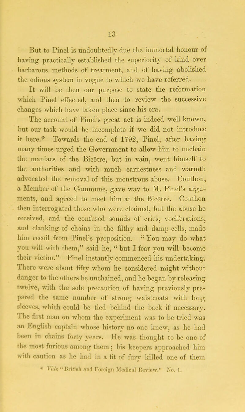 But to Piiiel is undoubtedly due the immortal honour of haying practically established the superiority of kind over barbarous methods of treatment, and of having abolished the odious system in vogue to which we have referred. It will be then our purpose to state the reformation which Pinel effected, and then to review the successive changes which have taken place since his era. The account of Pinel's great act is indeed well known, but our task would be incomplete if we did not introduce it here.* Towards the end of 1792, Pinel, after having many times urged the Government to allow him to unchain the maniacs of the Bicetre, but in vain, went himself to the authorities and with much earnestness and warmth advocated the removal of this monstrous abuse. Couthon, a Member of the Commune, gave way to M. Pinel's argu- ments, and agreed to meet him at the Bicetre. Couthon then interrogated those who were chained, but the abuse he received, and the confused sounds of cries, vociferations, and clanking of chains in the filthy and damp cells, made him recoil from Pinel's proposition.  You may do what you will with them, said he,  but I fear you will become their victim. Pinel instantly commenced his undertaking. There were about fifty whom he considered might without danger to the others be unchained, and he began by releasing twelve, with the sole precaution of having previously pre- pared the same number of strong waistcoats with long sleeves, which could be tied behind the back if necessary. The first man on whom the experiment was to be tried was an English captain whose history no one knew, as he had been in chains forty years. He was thought to be one of the most furious among them; his keepers approached him with caution as he had in a fit of fury killed one of them * Vide British awl Foreign Medical review. No. 1.