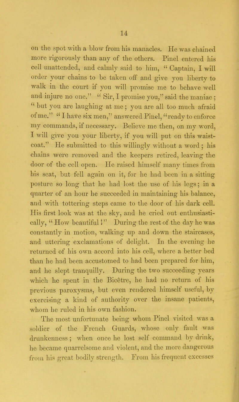 on the spot with a blow from his manacles. lie was chained more rigorously than any of the others. Pinel entered his cell unattended, and calmly said to him,  Captain, I will order your chains to be taken off and give you liberty to walk in the court if you will promise me to behave well and injure no one.  Sir, I promise you, said the maniac ;  but you are laughing at me ; you are all too much afraid of me.  I have six men, answered Pinel, ready to enforce my commands, if necessary. Believe me then, on my Avord, I will give you your liberty, if you will put on this waist- coat. He submitted to this willingly without a word ; his chains were removed and the keepers retired, leaving the door of the cell open. He raised himself many times from his seat, but fell again on it, for he had been in a sitting posture so long that he had lost the use of his legs; in a quarter of an hour he succeeded in maintaining his balance, and with tottering steps came to the door of his dark cell. His first look was at the sky, and he cried out enthusiasti- cally,  How beautiful 1 During the rest of the da)r he was constantly in motion, walking up and down the staircases, and uttering exclamations of delight. In the evening he returned of his own accord into his cell, where a better bed than he had been accustomed to had been prepared for him, and he slept tranquilly. During the two succeeding years which he spent in the Bicetre, he had no return of his previous paroxysms, but even rendered himself useful, by exercising a kind of authority over the insane patients, whom he ruled in his own fashion. The most unfortunate being whom Pinel visited was a soldier of the French Guards, whose only fault was drunkenness ; when once he lost self command by drink, he became quarrelsome and violent, and the more dangerous from his great bodily strength. From his frequent excesses