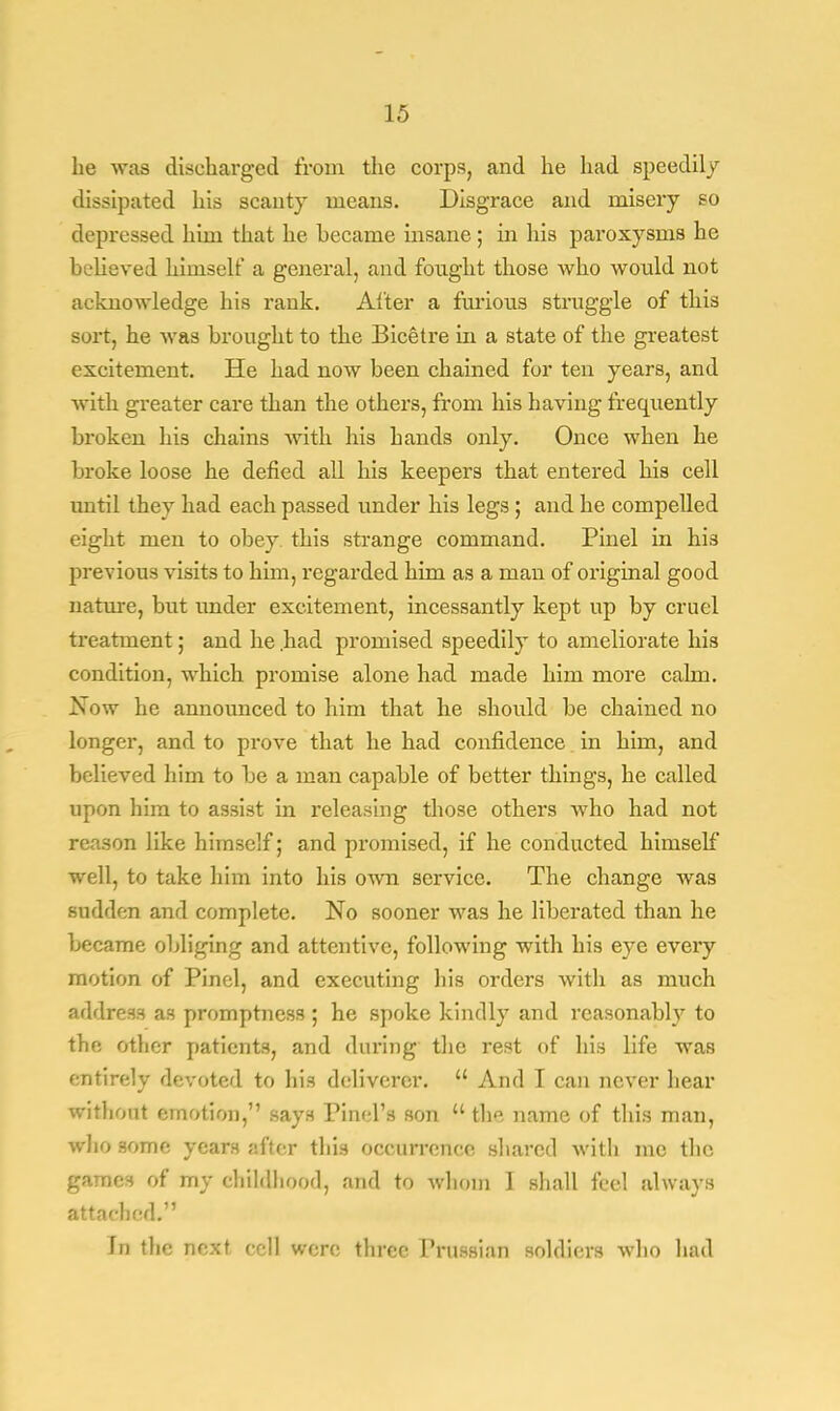 he was discharged from the corps, and he had speedily dissipated his scanty means. Disgrace and misery so depressed him that he hecame insane; in his paroxysms he believed himself a general, and fought those who would not acknowledge his rank. Alter a furious struggle of this sort, he was brought to the Bicetre in a state of the greatest excitement. He had now been chained for ten years, and with greater care than the others, from his having frequently broken his chains with his hands oidy. Once when he broke loose he defied all his keepers that entered his cell until they had each passed under his legs ; and he compelled eight men to obey this strange command. Pinel in his previous visits to him, regarded him as a man of original good nature, but under excitement, incessantly kept up by cruel treatment; and he had promised speedily to ameliorate his condition, which promise alone had made him more calm. Now he announced to him that he should be chained no longer, and to prove that he had confidence in him, and believed him to be a man capable of better things, he called upon him to assist in releasing those others who had not reason like himself; and promised, if he conducted himself well, to take him into his own service. The change was sudden and complete. No sooner was he liberated than he became obliging and attentive, following with his eye every motion of Pinel, and executing his orders with as much address as promptness ; he spoke kindly and reasonably to the other patients, and during the rest of his life was entirely devoted to his deliverer.  And I can never hear frithoal emotion, says Pinel's son  the name of this man, who some years after this occurrence shared with me the games of my childhood, and to whom I shall feel always attached. in the next cell were three Prussian soldiers who had