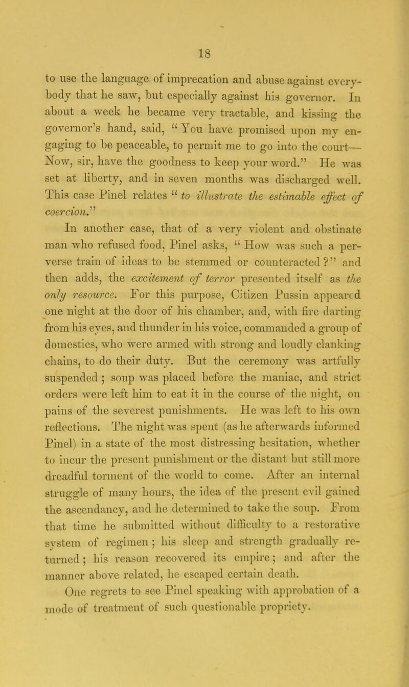 to use the language of imprecation and abuse against every- body that he saw, but especially against his governor. In about a week he became very tractable, and kissing the governor's hand, said,  You have promised upon my en- gaging to be peaceable, to permit me to go into the court— Now, sir, have the goodness to keep your word. He was set at liberty, and in seven months was discharged well. This case Pinel relates  to illustrate the estimable effect of coercion.'''' In another case, that of a very violent and obstinate man who refused food, Pinel asks,  How was such a per- verse train of ideas to be stemmed or counteracted? and then adds, the excitement of terror presented itself as the only resource. For this purpose, Citizen Pussin appeared one night at the door of his chamber, and, with fire darting from his eyes, and thunder in his voice, commanded a group of domestics, who were armed with strong and loudly clanking chains, to do their duty. But the ceremony was artfully suspended; soup was placed before the maniac, and strict orders were left him to eat it in the course of the night, on pains of the severest punishments. He was left to his own reflections. The night was spent (as he afterwards informed Pinel) in a state of the most distressing hesitation, whether to incur the present punishment or the distant but still more dreadful torment of the world to come. After an internal struggle of many hours, the idea of the present evil gained the ascendancy, and he determined to take the soup. From that time he submitted without difficulty to a restorative system of regimen ; his sleep and strength gradually re- turned ; his reason recovered its empire; and after the manner above related, he escaped certain death. One regrets to see Pinel speaking with approbation of a mode of treatment of such questionable propriety.