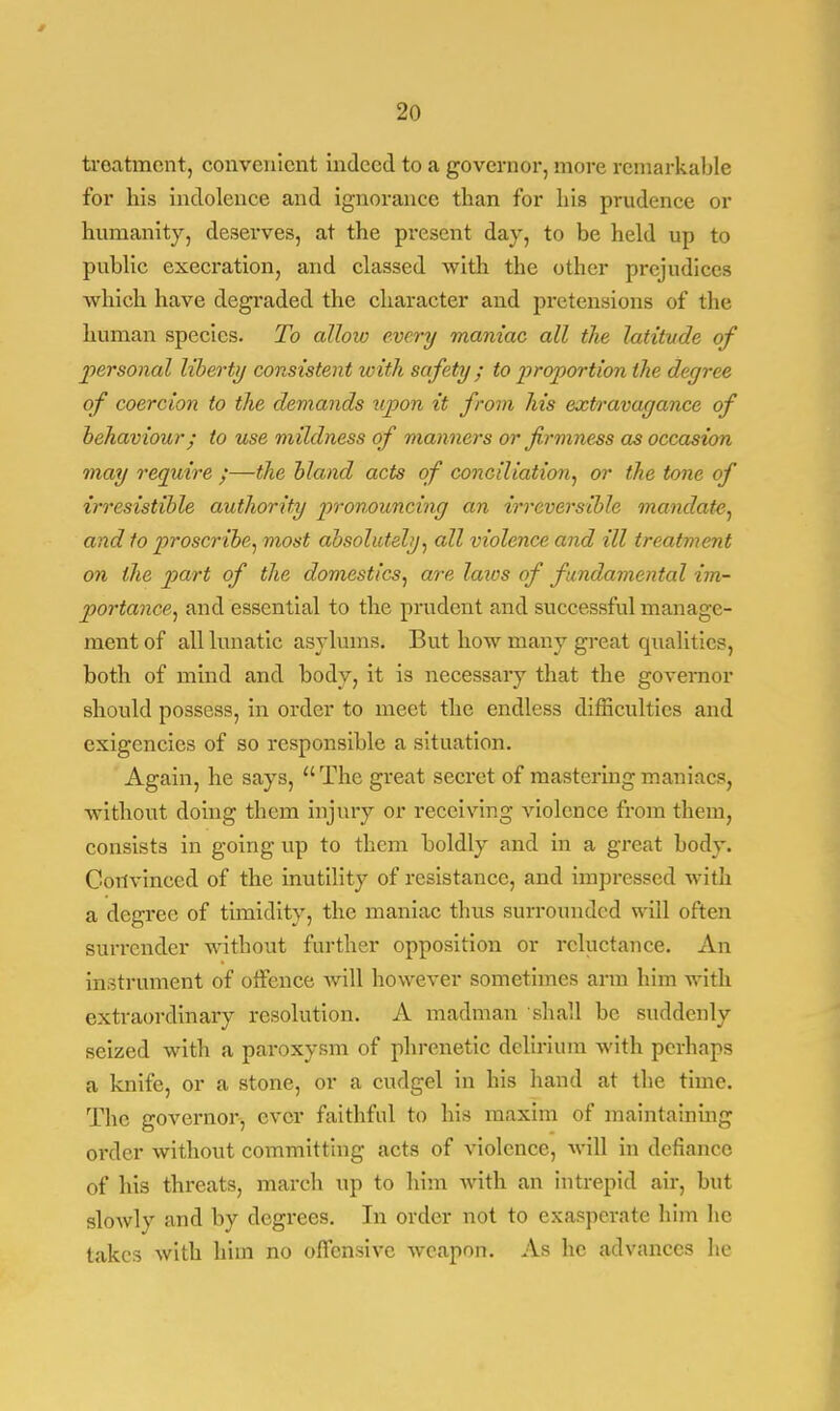 troatmcnt, convenient indeed to a governor, more remarkable for his indolence and ignorance than for his prudence or humanity, deserves, at the present day, to be held up to public execration, and classed with the other prejudices which have degraded the character and pretensions of the human species. To allow every maniac all the latitude of personal liberty consistent with safety ; to proportion the degree of coercion to the demands upon it from his extravagance of behaviour; to use mildness of manners or firmness as occasion may require ;—the bland acts of conciliation, or the tone of irresistible authority pronouncing an irreversible mandate, and to proscribe, most absolutely, all violence and ill treatment on the part of the domestics, are laws of fundamental im- portance, and essential to the prudent and successful manage- ment of all lunatic asylums. But how many great qualities, both of mind and body, it is necessary that the governor should possess, in order to meet the endless difficulties and exigencies of so responsible a situation. Again, he says, The great secret of mastering maniacs, without doing them injury or receiving violence from them, consists in going up to them boldly and in a great body. Convinced of the inutility of resistance, aud impressed with a degree of timidity, the maniac thus surrounded will often surrender without further opposition or reluctance. An instrument of offence will however sometimes arm him with extraordinary resolution. A madman shall be suddenly seized with a paroxysm of phrenetic delirium with perhaps a knife, or a stone, or a cudgel in his hand at the time. The governor, ever faithful to his maxim of maintaining order without committing acts of violence, will in defiance of his threats, march up to him with an intrepid air, but slowly and by degrees. In order not to exasperate him lie takes with Mm no offensive weapon. As he advances he