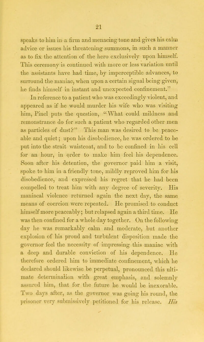 speaks to him in a firm and menacing tone and gives his calm advice or issues liis threatening summons, in such a manner as to fix the attention of the hero exclusively upon himself. This ceremony is continued with more or less variation until the assistants have had time, hy imperceptible advances, to surround the maniac, when upon a certain signal heing given, he finds himself in instant and unexpected confinement. In reference to a patient who was exceedingly violent, and appeared as if he would murder his wife who was visiting him, Pinel puts the question, What could mildness and remonstrance do for such a patient who regarded other men as particles of dust? This man was desired to be peace- able and quiet; upon his disobedience, he was ordered to be put into the strait waistcoat, and to be confined in his cell for an hour, in order to make him feel his dependence. Soon after his detention, the governor paid him a visit, spoke to him in a friendly tone, mildly reproved him for his disobedience, and expressed his regret that he had been compelled to treat him with any degree of severity. His maniacal violence returned again the next day, the same means of coercion were repeated. He promised to conduct himself more peaceably; but relapsed again a third time. He was then confined for a whole day together. On the following day he was remarkably calm and moderate, but another explosion of his proud and turbulent disposition made the governor feel the necessity of impressing this maniac with a deep and durable conviction of his dependence. He therefore ordered him to immediate confinement, which he declared should likewise be perpetual, pronounced this ulti- mate determination with great emphasis, and solemnly assured him, that for the future he would be inexorable. Two days after, as the governor was going his round, the prisoner very submissively petitioned for his release. His