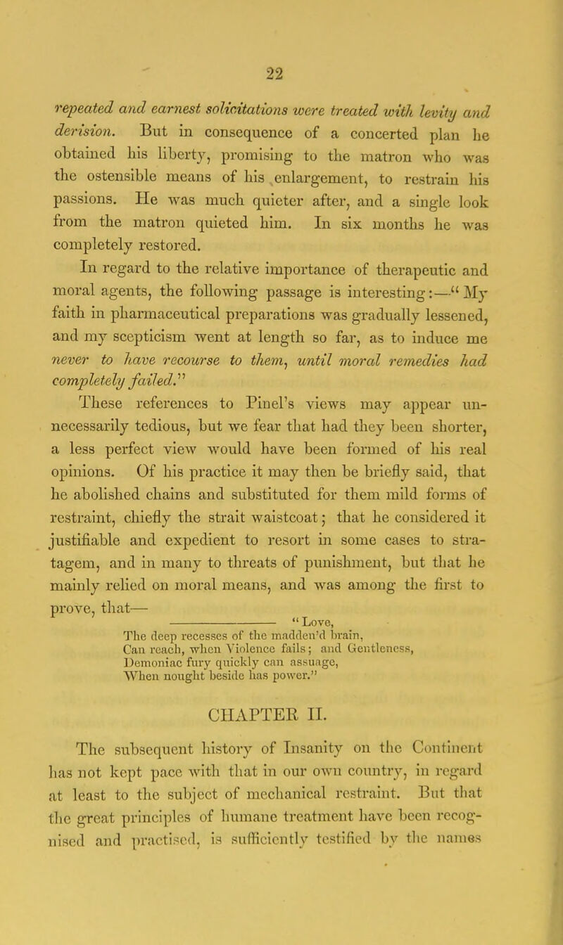 repeated and earnest solicitations were treated with levity and derision. But in consequence of a concerted plan he obtained his liberty, promising to the matron who was the ostensible means of his enlargement, to restrain his passions. He was much quieter after, and a single look from the matron quieted him. In six months he was completely restored. In regard to the relative importance of therapeutic and moral agents, the following passage is interesting:— My faith in pharmaceutical preparations was gradually lessened, and my scepticism went at length so far, as to induce me never to have recourse to them, until moral remedies had completely failed.'' These references to Pin el's views may appear un- necessarily tedious, but we fear that had they been shorter, a less perfect view would have been formed of his real opinions. Of his practice it may then be briefly said, that he abolished chains and substituted for them mild forms of restraint, chiefly the strait waistcoat; that he considered it justifiable and expedient to resort in some cases to stra- tagem, and in many to threats of punishment, but that he mainly relied on moral means, and was among the first to prove, that—  Love, The deep recesses of the madden'd brain, Can reach, when Violence fails; and Gentleness, Demoniac fury quickly can assuage, When nought beside has power. CHAPTER II. The subsequent history of Insanity on the Continent has not kept pace with that in our own country, in regard at least to the subject of mechanical restraint. But that the great principles of humane treatment have been recog- nised and practised, is sufficiently testified by the names