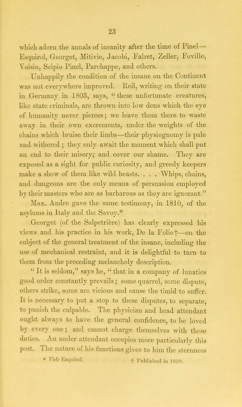 •which adorn the .annals of insanity after the time of Pinel— Esquirol, Georget, Mitivie, Jacohi, Falret, Zeller, Foville, Yoisin, Scipio Pinel, Parchappe, and others. Unhappily the condition of the insane on the Continent was not everywhere improved. Peil, writing on their state in Germany in 1803, says,  these unfortunate creatures, like state criminals, are thrown mto low dens which the eye of humanity never pierces; Ave leave them there to waste away in their own excrements, under the weights of the chains which hruise their limbs—their physiognomy is pale and withered ; they only await the moment which shall put an end to then misery,- and cover our shame. They are exposed as a sight for public curiosity, and greedy keepers make a show of them like wild beasts. . . . Whips, chains, and dungeons are the only means of persuasion employed by their masters who are as barbarous as they are ignorant. Max. Andre gave the same testimony, in 1810, of the asylums in Italy and the Savoy.* Georget (of the Salpetriere) has clearly expressed his views and his practice in his work, De la Folief—on the subject of the general treatment of the insane, including the use of mechanical restraint, and it is delightful to turn to them from the preceding melancholy description.  It is seldom, says he,  that in a company of lunatics good order constantly prevails; some quarrel, some dispute, others strike, some are vicious and cause the timid to suffer. It is necessary to put a stop to these disputes, to separate, to punish the culpable. The physician and head attendant ought always to have the general confidence, to be loved by every one ; and cannot charge themselves with these duties. An under attendant occupies more particularly this post. The nature of his functions gives to him the sternness * !';>//• BttfttifoL f PuMiahed in 1820.