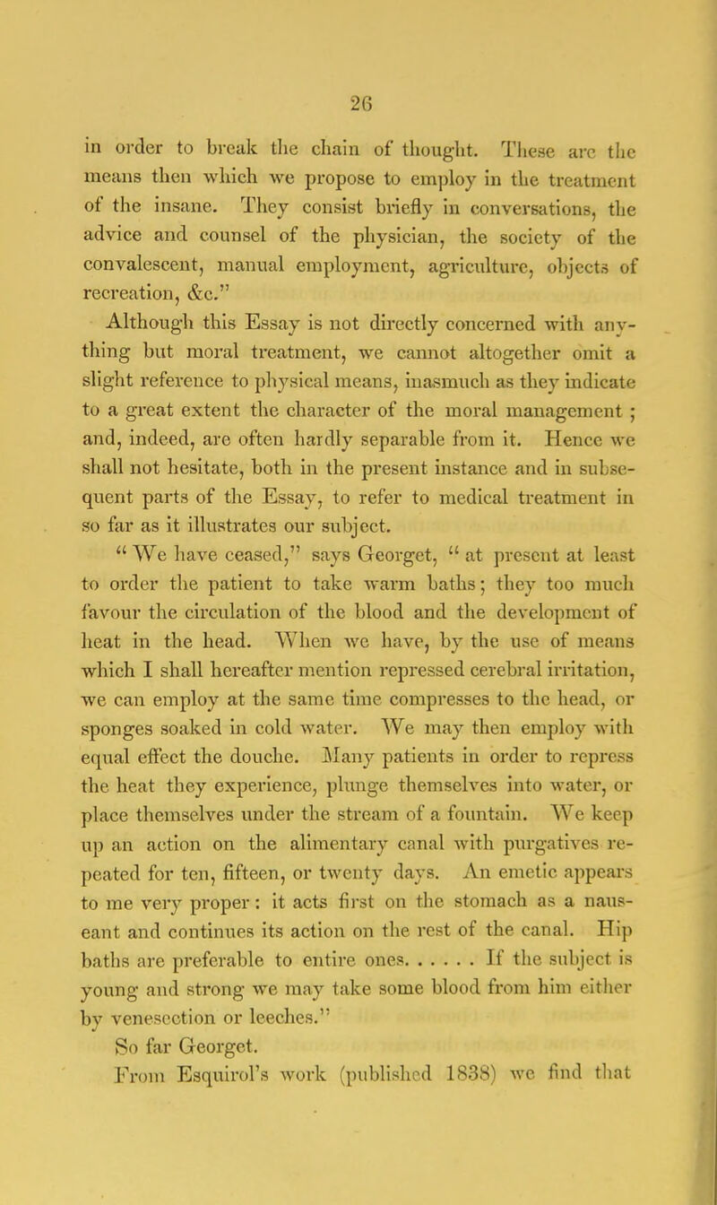 20 in order to break the chain of thought. These arc the means then which we propose to employ in the treatment of the insane. They consist briefly in conversations, the advice and counsel of the physician, the society of the convalescent, manual employment, agriculture, objects of recreation, &c. Although this Essay is not directly concerned with any- thing but moral treatment, we cannot altogether omit a slight reference to physical means, inasmuch as they indicate to a great extent the character of the moral management ; and, indeed, are often hardly separable from it. Hence we shall not hesitate, both in the present instance and in subse- quent parts of the Essay, to refer to medical treatment in so far as it illustrates our subject.  We have ceased, says Georget,  at present at least to order the patient to take warm baths; they too much favour the circulation of the blood and the development of heat in the head. When we have, by the use of means which I shall hereafter mention repressed cerebral irritation, we can employ at the same time compresses to the head, or sponges soaked in cold water. We may then employ with equal effect the douche. Many patients in order to repress the beat they experience, plunge themselves into water, or place themselves under the stream of a fountain. We keep up an action on the alimentary canal with purgatives re- peated for ten, fifteen, or twenty days. An emetic appears to me very proper: it acts first on the stomach as a naus- eant and continues its action on the rest of the canal. Hip baths are preferable to entire ones If the subject is young and strong we may take some blood from him either by venesection or leeches. So far Georget. From Esquirol's work (published 1S3S) we find that