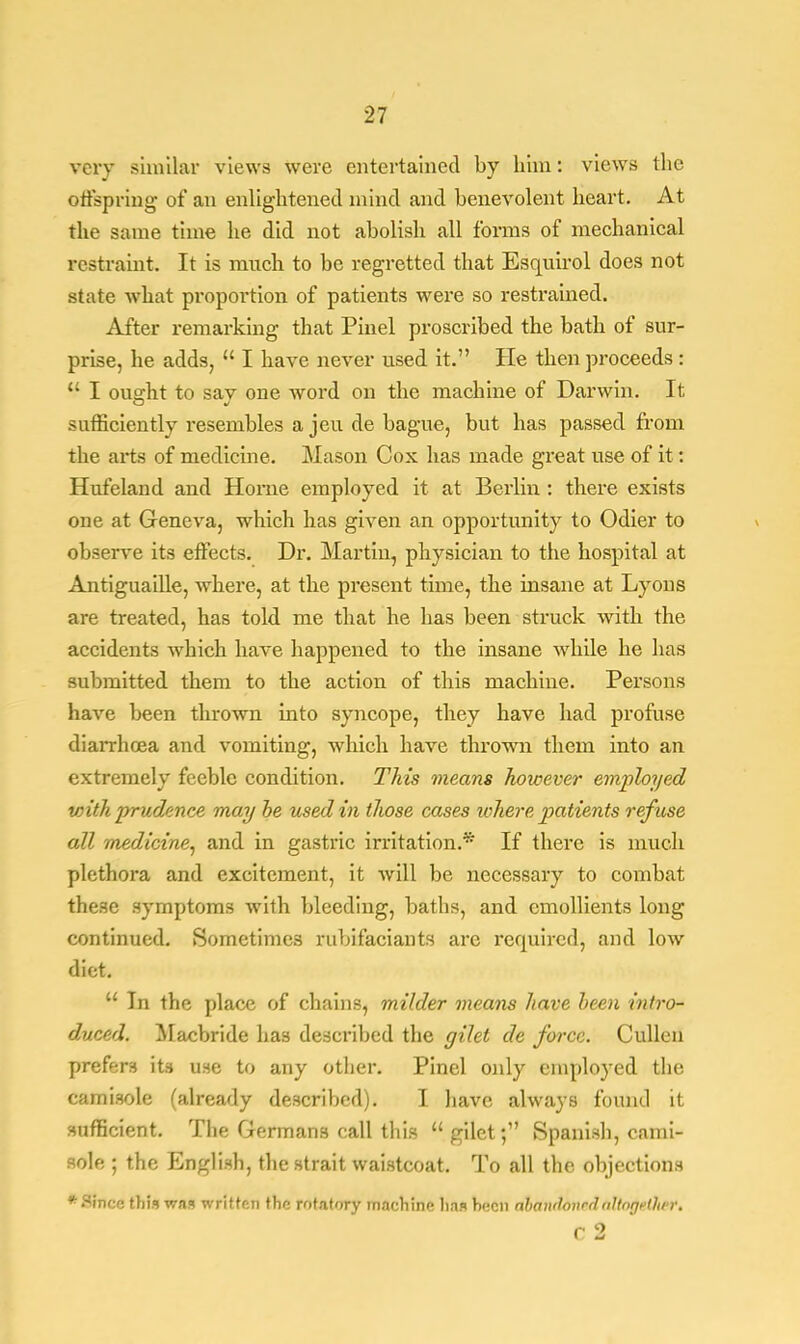 very similar views were entertained by him: views the offspring of an enlightened mind and benevolent heart. At the same time he did not abolish all forms of mechanical restraint. It is much to be regretted that Esquirol does not state what proportion of patients were so restrained. After remarking that Pinel proscribed the bath of sur- prise, he adds,  I have never used it. He then proceeds :  I oua;ht to sav one word on the machine of Darwin. It sufficiently resembles a jeu de bague, but has passed from the ai'ts of medicine. Mason Cox has made great use of it: Hufeland and Home employed it at Berlin : there exists one at Geneva, which has given an opportunity to Odier to observe its effects. Dr. Martin, physician to the hospital at Antiguaille, where, at the present time, the insane at Lyons are treated, has told me that he has been struck with the accidents which have happened to the insane while he has submitted them to the action of this machine. Persons have been thrown into syncope, they have had profuse diarrhoea and vomiting, which have thrown them into an extremely feeble condition. This means however employed with prudence may he used in those cases where patients refuse all medicine, and in gastric irritation.* If there is much plethora and excitement, it will be necessary to combat these symptoms with bleeding, baths, and emollients long continued. Sometimes rnbifaciants are required, and low diet. M In the place of chains, milder means have been intro- duced. Macbride has described the gilet de force. Culled prefers its use to any other. Pinel only employed the camisole (already described). I have always found it sufficient. The Germans call this  gilet; Spanish, cami- sole ; the English, the strait waistcoat. To all the objections * Finer: this was written the rotatory machine lias hecn abandonednllogfthrr. c 2
