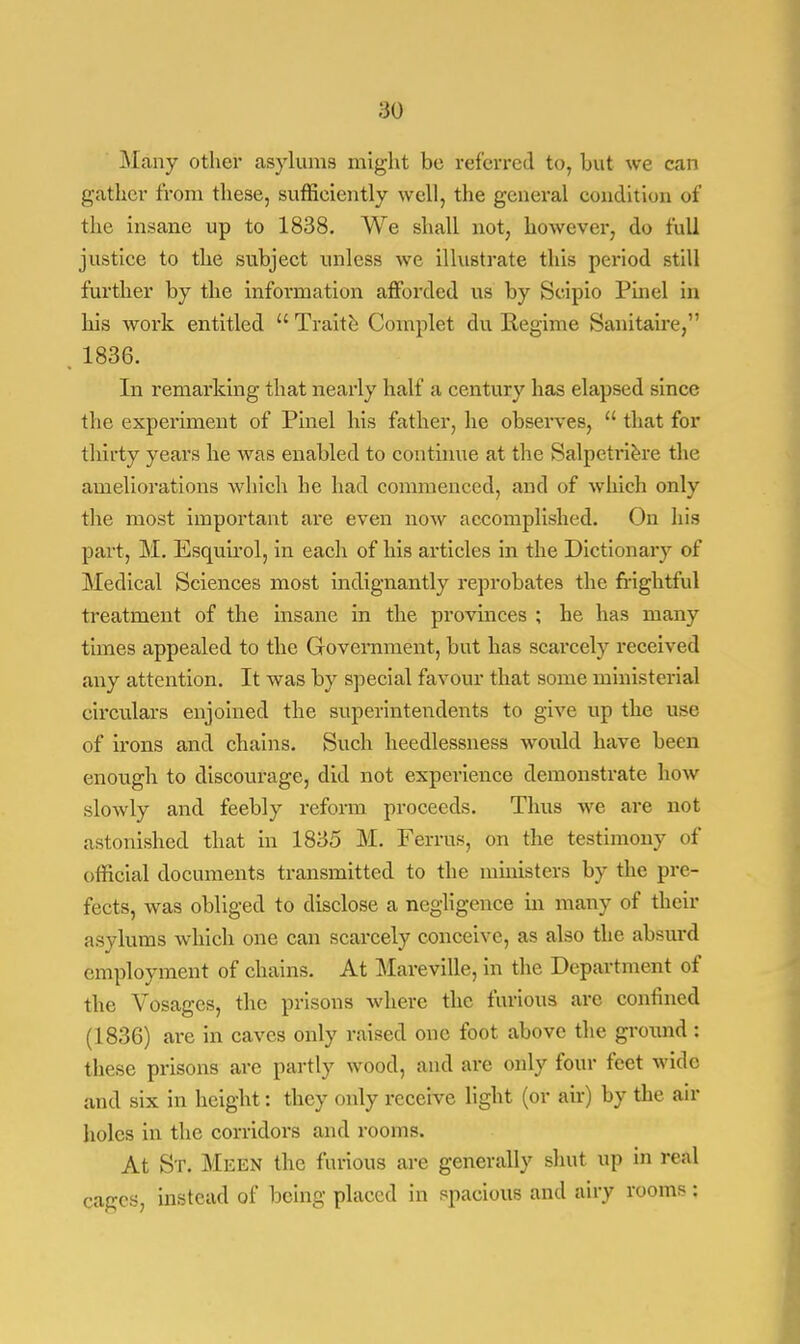 Many other asylums might bo referred to, but we can gather from these, sufficiently well, the general condition of the insane up to 1838. We shall not, however, do full justice to the subject unless we illustrate this period still further by the information afforded us by Scipio Pinel in his work entitled Trait e Complet du Regime Sanitaire, 1836. In remarking that nearly half a century has elapsed since the experiment of Pinel his father, he observes, that for thirty years he was enabled to continue at the Salpetriere the ameliorations which he had commenced, and of which only the most important are even now accomplished. On his part, M. Esquirol, in each of his articles in the Dictionary of Medical Sciences most indignantly reprobates the frightful treatment of the insane in the provinces ; he has many times appealed to the Government, but has scarcely received any attention. It was by special favour that some ministerial circulars enjoined the superintendents to give up the use of irons and chains. Such heedlessness would have been enough to discourage, did not experience demonstrate how slowly and feebly reform proceeds. Thus we are not astonished that in 1835 M. Ferrus, on the testimony of official documents transmitted to the ministers by the pre- fects, was obliged to disclose a negligence in many of their asylums which one can scarcely conceive, as also the absurd employment of chains. At Mareville, in the Department of the Vosagcs, the prisons where the furious arc confined (1836) are in caves only raised one foot above the ground : these prisons are partly wood, and are only four feet wide and six in height: they only receive light (or air) by the air holes in the corridors and rooms. At St. Meen the furious are generally shut up in real cages, instead of being placed in spacious and airy rooms: