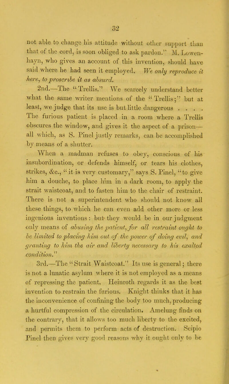 not able to change Lis attitude without other support than that of the cord, is soon obliged to ask pardon.1' M. Lowen- hayn, who gives an account of this invention, should have said where he had seen it employed. We only reproduce it here, to proscr ibe it as absurd. 2nd.—The Trellis. We scarcely understand better what the same writer mentions of the Trellis; but at least, we judge that its use is but little dangerous . . . . The furious patient is placed in a room where a Trellis obscures the window, and gives it the aspect of a prison— all which, as S. Pinel justly remarks, can be accomplished by means of a shutter. When a madman refuses to obey, conscious of his insubordination, or defends himself, or tears his clothes, strikes, &c, it is very customary, says S. Pinel, to give him a douche, to place him in a dark room, to apply the strait waistcoat, and to fasten him to the chair of restraint. There is not a superintendent who should not know all these things, to which he can even add other more or less ingenious inventions : but- they would be in our judgment only means of abusing the patient, for all restraint ought to be limited to placing him out of the power of doing evil, and granting to him the air and liberty necessary to his exalted condition.'''' 3rd.—The Strait Waistcoat. Its use is general; there is not a lunatic asylum where it is not employed as a means of repressing the patient. Heinroth regards it as the beat invention to restrain the furious. Knight thinks that it has the inconvenience of confining the body too much, producing a hurtful compression of the circulation. Amelung finds on the contrary, that it allows too much liberty to the excited, and permits them to perform acts of destruction. Scipio Tinel then gives very good reasons why it ought only to be