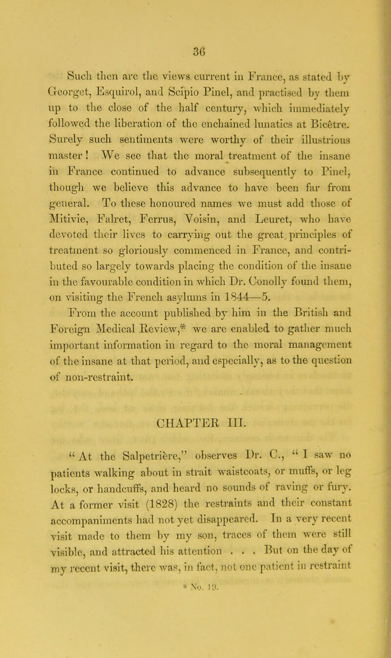 Such then arc the views current in France, as stated by Georget, Esquirol, and Scipio Pinel, and practised by them up to the close of the half century, which immediately followed the liberation of the enchained lunatics at Bicetre. Surely such sentiments were worthy of their illustrious master ! We see that the moral treatment of the insane in France continued to advance subsequently to Pincl, though we believe this advance to have been far from general. To these honoured names we must add those of Mitivie, Falret, Ferrus, Voisin, and Leuret, who have devoted their lives to carrying out the great, principles of treatment so gloriously commenced in France, and contri- buted so largely towards placing the condition of the insane in the favourable condition in which Dr. Conolly found them, on visiting the French asylums in 1844—5. From the account published by him in the British and Foreign Medical Review,* we arc enabled to gather much important information in regard to the moral management of the insane at that period, and especially, as to the question of non-restraint. CHAPTER III.  At the Salpetriere,M observes Dr. C,  1 saw no patients walking about in strait waistcoats, or muffs, or leg locks, or handcuffs, and heard no sounds of raving or fury. At a former visit (1828) the restraints and their constant accompaniments had not yet disappeared. In a very recent visit made to them by my son, traces of them were still visible, and attracted his attention . . . But on the day of my recent visit, there was, in fact, not one patient in restraint * Ny. 10.