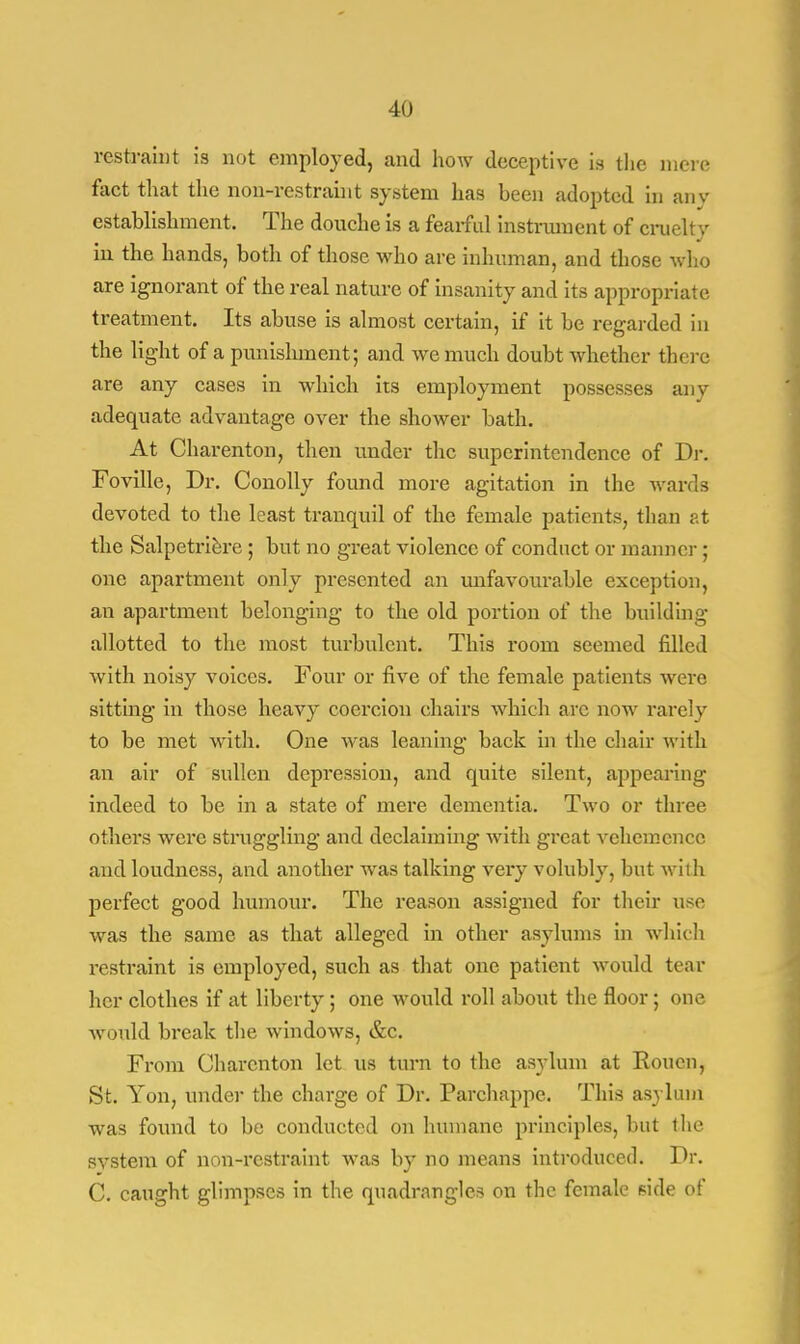 restraint is not employed, and how deceptive is the mere fact that the non-restraint system has been adopted in any establishment. The douche is a fearful instrument of cruelty in the hands, both of those who are inhuman, and those who are ignorant of the real nature of insanity and its appropriate treatment. Its abuse is almost certain, if it be regarded in the light of a punishment; and we much doubt whether there are any cases in which its employment possesses any adequate advantage over the shower bath. At Charenton, then under the superintendence of Dr. Foville, Dr. Conolly found more agitation in the wards devoted to the least tranquil of the female patients, than at the Salpetriere ; but no great violence of conduct or manner ; one apartment only presented an unfavourable exception, an apartment belonging to the old portion of the building- allotted to the most turbulent. This room seemed filled with noisy voices. Four or five of the female patients were sitting in those heavy coercion chairs which are now rarely to be met with. One was leaning back in the chair with an air of sullen depression, and quite silent, appearing indeed to be in a state of mere dementia. Two or three others were struggling and declaiming with great vehemence and loudness, and another was talking very volubly, but with perfect good humour. The reason assigned for their use was the same as that alleged in other asylums in which restraint is employed, such as that one patient would tear her clothes if at liberty ; one would roll about the floor; one would break the windows, &c. From Charenton let us turn to the asylum at Rouen, St. Yon, tinder the charge of Dr. Parchappe. This asylum* was found to be conducted on humane principles, but the svstem of non-restraint was by no means introduced. Dr. C. caught glimpses in the quadrangles on the female side of