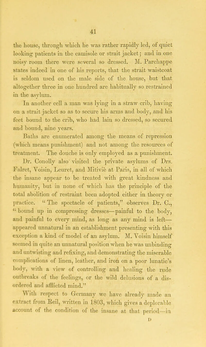 the house, through which he was rather rapidly led, of quiet lookiug patients in the camisole or strait jacket; and in one noisy room there were several so dressed. M. Parchappe states indeed in one of his reports, that the strait waistcoat is seldom used on the male side of the house, but that altogether three in one hundred are habitually so restrained in the asylum. In another cell a man was lying in a straw crib, having on a strait jacket so as to secure his arms and body, and his feet bound to the crib, who had lain so dressed, so secured and bound, nine years. Baths are enumerated among the means of repression (which means pmiishment) and not among the resources of treatment. The douche is only employed as a punishment. Dr. Conolly also' visited the private asylums of Drs. Falret, Voisin, Lemet, and Mitivie at Paris, in all of which the insane appear to be treated with great kindness and humanity, but in none of which has the principle of the total abolition of restraint been adopted either in theory or practice.  The spectacle of patients, observes Dr. C, u bound up in compressing dresses—painful to the body, and painful to every mind, as long as any mind is left— appeared unnatural in an establishment presenting with this exception a kind of model of an asylum. M. Voisin hhnself seemed in quite an unnatural position when he was unbinding and untwisting and refixing, and demonstrating the miserable complications of linen, leather, and iron on a poor lunatic's body, with a view of controlling and healing the rude outbreaks of the feelings, or the wild delusions of a dis- ordered and afflicted mind. With respect to Germany we have already made an extract from Keil, written in 1803, which gives a deplorable account of the condition of the insane at that period—in i)