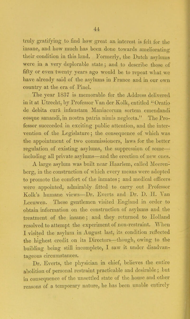 truly gratifying to find how great an interest is felt for the insane, and how much has heen done towards ameliorating their condition in this land. Formerly, the Dutch asylums were in a very deplorable state; and to describe those of fifty or even twenty years ago would be to repeat what we have already said of the asylums in France and in our own country at the era of Pinel. The year 1837 is memorable for the Address delivered in it at Utrecht, by Professor Van der Kolk, entitled  Oratio de debita cura infaustam Maniacorum sortem emendandi eosque sanandi,in nostra patria nimis neglecta. The Pro- fessor succeeded in exciting public attention, and the inter- vention of the Legislature; the consequence of which was the appointment of two commissioners, laws for the better regulation of existing asylmns, the suppression of some— including all private asylums—and the erection of new ones. A large asylum was built near Haarlem, called Meeren- bcrg, in the construction of which every means were adopted to promote the comfort of the inmates ; and medical officers were appointed, admirably fitted to carry out Professor Kolk's humane views—Dr. Everts and Dr. D. H. Van Leeuwen. These gentlemen visited England in order to obtain information on the construction of asylums and the treatment of the insane; and they returned to Holland resolved to attempt the experiment of non-restraint. When I visited the asylum in August last, its condition reflected the highest credit on its Directors—though, owing to the building being still incomplete, I saw it under disadvan- tageous circumstances. Dr. Everts, the physician in chief, believes the entire abolition of personal restraint practicable and desirable ; but in consequence of the unsettled state of the house and other reasons of a temporary nature, he has been unable entirely