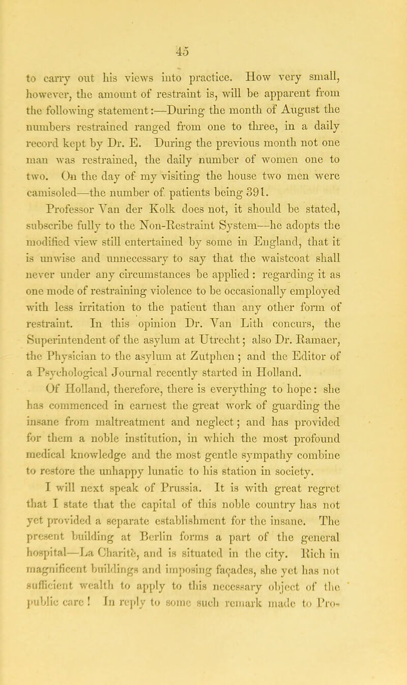 to cany out his views into practice. How very small, however, the amount of restraint is, will be apparent from the following statement:—During the month of August the numbers restrained ranged from one to three, in a daily record kept by Dr. E. During the previous month not one man was restrained, the daily number of women one to two. On the day of my visiting the house two men were camisoled—the number of patients being 391. Professor Van der Kolk does not, it should be stated, subscribe fully to the Non-Restraint System—he adopts the modified view still entertained by some in England, that it is unwise and unnecessary to say that the waistcoat shall never under any circumstances be applied : regarding it as one mode of restraining violence to be occasionally employed with less irritation to the patieut than any other fonn of restraint. In this opinion Dr. Van Lith concurs, the Superintendent of the asylum at Utrecht; also Dr. Ramaer, the Physician to the asylum at Zutphen ; and the Editor of a Psychological Journal recently started in Holland. Of Holland, therefore, there is everything to hope: she has commenced in earnest the great work of guarding the insane from maltreatment and neglect; and has provided for them a noble institution, in which the most profound medical knowledge and the most gentle sympathy combine to restore the unhappy lunatic to his station in society. I will next speak of Prussia. It is with great regret that I state that the capital of this noble country has not yet provided a separate establishment for the insane. The present building at Berlin forms a part of the general hospital—La Charite, and is situated in the city. Rich in magnificent buildings and imposing facades, she yet has not sufficient wealth to apply to this necessary object of (he public care ! In reply to sonic such remark made to Pro-