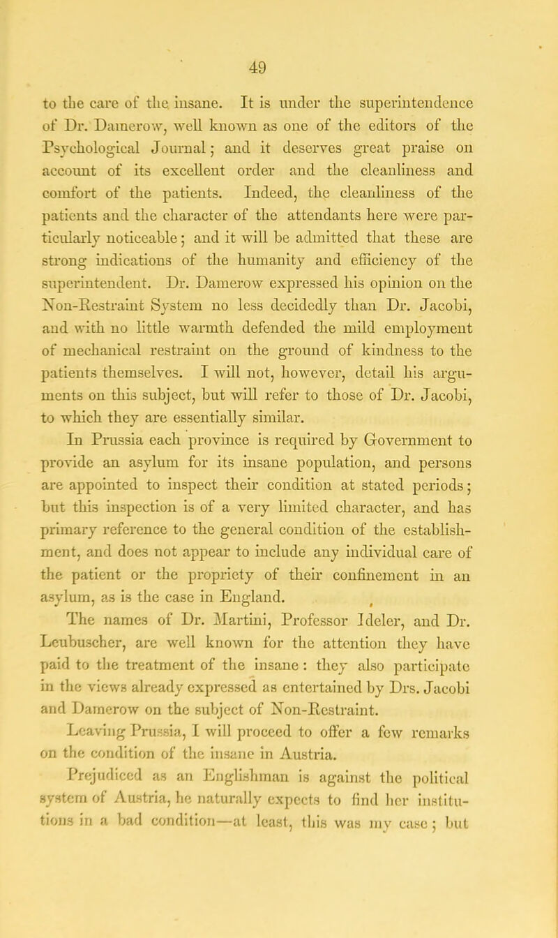 to the care of the insane. It is under the superintendence of Dr. Damerow, well known as one of the editors of the Psychological Journal; and it deserves great praise on account of its excellent order and the cleanliness and comfort of the patients. Indeed, the cleanliness of the patients and the character of the attendants here were par- ticularly noticeable; and it will be admitted that these are strong indications of the humanity and efficiency of the superintendent. Dr. Damerow expressed his opinion on the Non-Restraint System no less decidedly than Dr. Jacohi, and with no little warmth defended the mild employment of mechanical restraint on the ground of kindness to the patients themselves. I will not, however, detail his argu- ments on this subject, but will refer to those of Dr. Jacobi, to which they are essentially similar. In Prussia each province is required by Government to provide an asylum for its insane population, and persons are appointed to inspect their condition at stated periods ; but this inspection is of a very limited character, and has primary reference to the general condition of the establish- ment, and does not appear to include any individual care of the patient or the propriety of their confinement in an asylum, as is the case in England. The names of Dr. Martini, Professor Idelcr, and Dr. Leubuscher, are well known for the attention they have paid to the treatment of the insane : they also participate in the views already expressed as entertained by Drs. Jacobi and Damerow on the subject of Non-Restraint. Leaving Prussia, I will proceed to orFer a few remarks on the condition of the insane in Austria. Prejudiced as an Englishman is against the political system of Austria, he naturally expects to find her institu- tions in a bad condition—at least, this was my case ; but