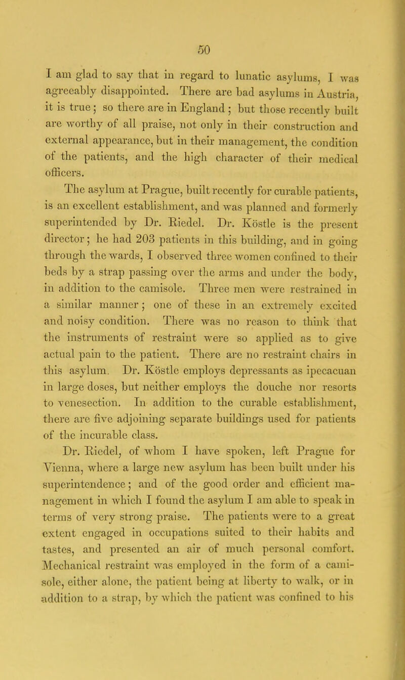 I am glad to say that in regard to lunatic asylums, I was agreeably disappointed. There are bad asylums in Austria, it is true ; so there are in England ; but those recently built are worthy of all praise, not only in their construction and external appearance, but in their management, the condition of the patients, and the high character of their medical officers. The asylum at Prague, built recently for curable patients, is an excellent establishment, and was planned and formerly superintended by Dr. Kiedel. Dr. Kbstle is the present director; he had 203 patients in this building, and in going through the wards, I observed three women confined to their beds by a strap passing over the arms and under the body, in addition to the camisole. Three men were restrained in a similar manner; one of these in an extremely excited and noisy condition. There was no reason to think that the instruments of restraint were so applied as to give actual pain to the patient. There are no restraint chairs in this asylum. Dr. Kbstle employs depressants as ipecacuan in large doses, but neither employs the douche nor resorts to venesection. In addition to the curable establishment, there are five adjoining separate buildings used for patients of the incurable class. Dr. Pciedel, of whom I have spoken, left Prague for Vienna, where a large new asylum has been built under his superintendence; and of the good order and efficient ma- nagement in which I found the asylum I am able to speak in terms of very strong praise. The patients were to a great extent engaged in occupations suited to their habits and tastes, and presented an air of much personal comfort. Mechanical restraint was employed in the form of a cami- sole, either alone, the patient being at liberty to walk, or in addition to a strap, by which the patient was confined to his