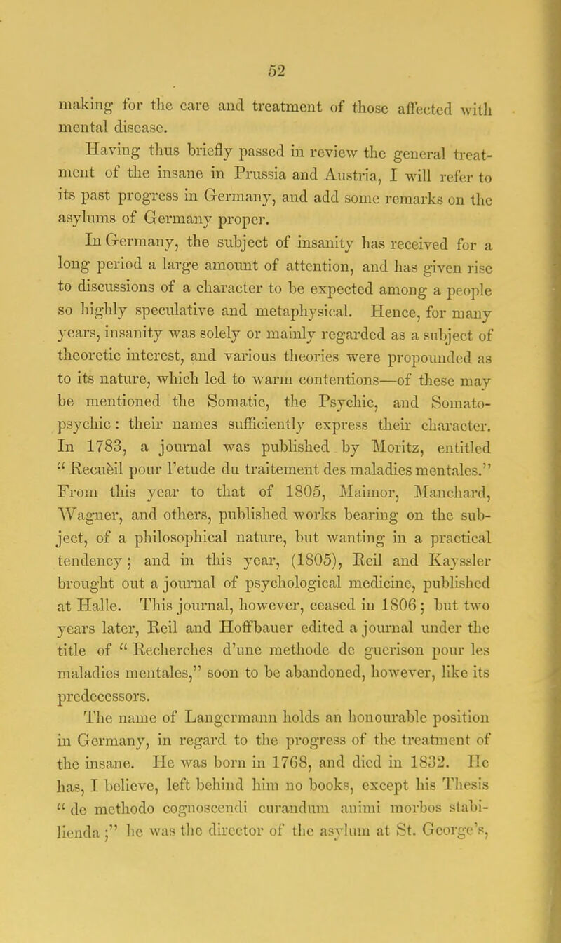 making for the care and treatment of those affected with mental disease. Having thus briefly passed in review the general treat- ment of the insane in Prussia and Austria, I will refer to its past progress in Germany, and add some remarks on the asylums of Germany proper. In Germany, the subject of insanity has received for a long period a large amount of attention, and has given rise to discussions of a character to be expected among a people so highly speculative and metaphysical. Hence, for many years, insanity was solely or mainly regarded as a subject of theoretic interest, and various theories were propounded as to its nature, which led to warm contentions—of these may be mentioned the Somatic, the Psychic, and Somato- psychic : their names sufficiently express their character. In 1783, a journal was published by Moritz, entitled  Recue.il pour l'etude du traitement des maladies mentales. From this year to that of 1805, Maimor, Manchard, Wagner, and others, published works bearing on the suh- ject, of a philosophical nature, but wanting in a practical tendency; and in this year, (1805), Reil and Kayssler brought out a journal of psychological medicine, published at Halle. This journal, however, ceased in 1806 ; but two years later, Reil and Hoffbauer edited a journal under the title of  Recherches d'une methode de guerison pour les maladies mentales, soon to be abandoned, however, like its predecessors. The name of Langermann holds an honourable position in Germany, in regard to the progress of the treatment of the insane. He was born in 1768, and died in 1832. He has, I believe, left behind him no books, except his Thesis  de mcthodo cognoscendi curandum animt morbos stabi- lienda : he was the director of the asylum at St. George's,