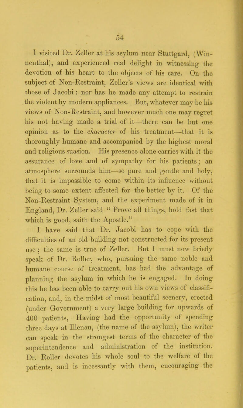 I visited Dr. Zeller at his asylum near Stuttgard, (Win- nenthal), and experienced real delight in witnessing the devotion of his heart to the objects of his care. On the subject of Non-Restraint, Zeller's views are identical with those of Jacobi: nor has he made an)7 attempt to restrain the violent by modern appliances. But, whatever may be his views of Non-Restraint, and however much one may regret his not having made a trial of it—there can be but one opinion as to the character of his treatment—that it is thoroughly humane and accompanied by the highest moral and religious suasion. His presence alone carries with it the assurance of love and of sympathy for his patients; an atmosphere surrounds him—so pure and gentle and holy, that it is impossible to come within its influence without being to some extent affected for the better by it. Of the Non-Restraint System, and the experiment made of it in England, Dr. Zeller said  Prove all things, hold fast that which is good, saith the Apostle. I have said that Dr. Jacobi has to cope with the difficulties of an old building not constructed for its present use ; the same is time of Zeller. But I must now briefly speak of Dr. Roller, who, pursuing the same noble and humane course of treatment, has had the advantage of planning the asylum in which he is engaged. In doing this he has been able to carry out his own views of classifi- cation, and, in the midst of most beautiful scenery, erected (under Government) a very large building for upwards of 400 patients, Having had the opportunity of spending three days at Illenau, (the name of the asylum), the writer can speak in the strongest terms of the character of the superintendence and administration of the institution. Dr. Roller devotes his whole soul to the welfare of the patients, and is incessantly with them, encouraging the