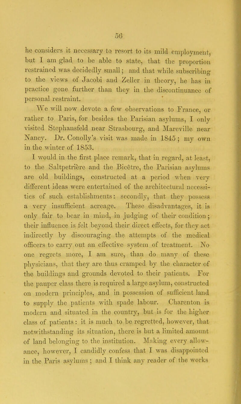 50 he considers it necessary to. resort to its mild employment, but I am glad to be able to state, that the proportion restrained was decidedly small; and that while subscribing to the views of Jacobi and Zellcr in theory, he has in practice gone further than they in the discontinuance of personal restraint. We will now devote a few observations to France, or rather to Paris, for besides the Parisian asylums, I only visited Stephansfeld near Strasbourg, and Mareville near Nancy. Dr. Conolly's visit was made in 1845 ; my own in the winter of 1853. I would in the first place remark, that in regard, at least, to the Saltpetriere and the Bicetre, the Parisian asylums are old buildings, constructed at a period when very different ideas were entertained of the architectural necessi- ties of such establishments: secondly, that they possess a very insufficient acreage. These disadvantages, it is only fair to bear in mind, in judging of their condition; their influence is felt beyond their direct effects, for they act indirectly by discouraging the attempts of the medical officers to carry out an effective system of treatment. No one regrets more, I am sure, than do many of these physicians, that they are thus cramped by the character of the buildings and grounds devoted to their patients. For the pauper class there is required a large asylum, constructed on modern principles, and in possession of sufficient land to supply the patients with spade labour. Charenton is modern and situated in the country, but is for the higher class of patients : it is much to be regretted, however, that notwithstanding its situation, there is but a limited amount of land belonging to the institution. Making every allow - ance, however, I candidly confess that I was disappointed