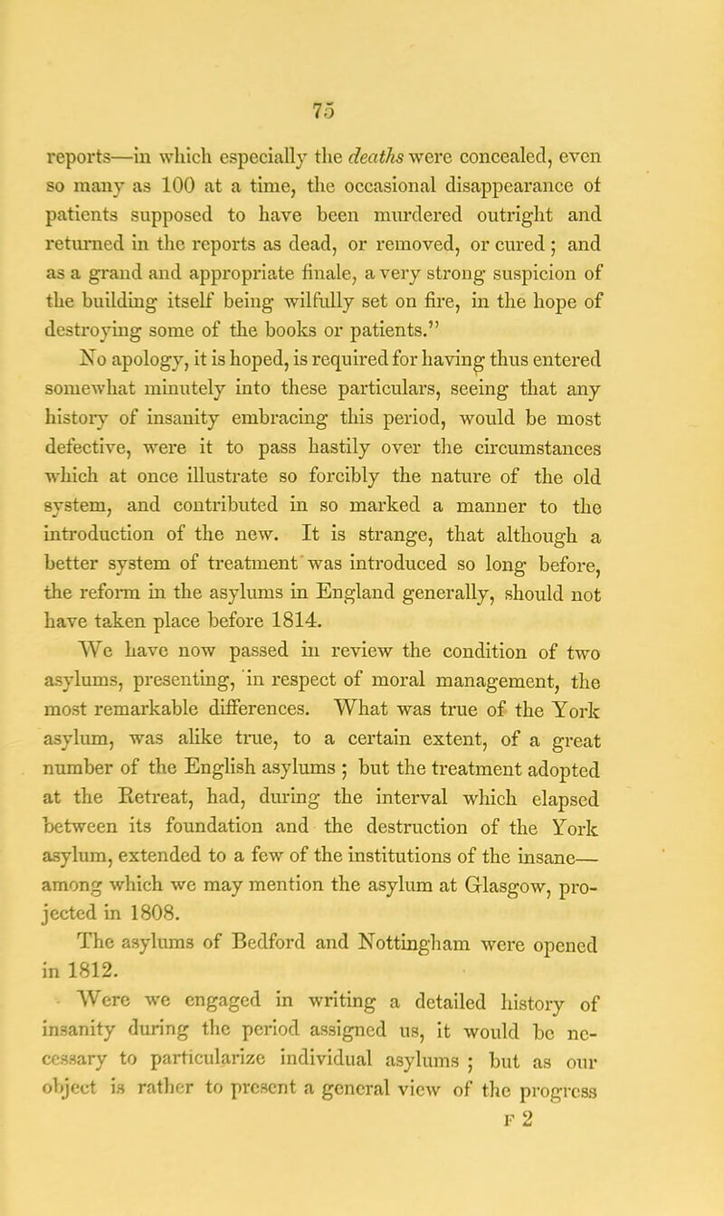 reports—in which especially the deaths were concealed, even so many as 100 at a time, the occasional disappearance of patients supposed to have been murdered outright and returned in the reports as dead, or removed, or cured ; and as a grand and appropriate finale, a very strong suspicion of the building itself being wilfully set on fire, in the hope of destroying some of the books or patients. No apology, it is hoped, is required for having thus entered somewhat minutely into these particulars, seeing that any history of insanity embracing this period, would be most defective, were it to pass hastily over the circumstances which at once illustrate so forcibly the nature of the old system, and contributed in so marked a manner to the introduction of the new. It is strange, that although a better system of treatment'was introduced so long before, the reform in the asylums in England generally, should not have taken place before 1814. We have now passed in review the condition of two asylums, presenting, in respect of moral management, the most remarkable differences. What was true of the York asylum, was alike true, to a certain extent, of a great number of the English asylums ; but the treatment adopted at the Eetreat, had, dining the interval which elapsed between its foundation and the destruction of the York asylum, extended to a few of the institutions of the insane— among which we may mention the asylum at Glasgow, pro- jected in 1808. The asylums of Bedford and Nottingham were opened in 1812. Were we engaged in writing a detailed history of insanity during the period assigned us, it would be nc- ceaaary to particularize individual asylums ; but as our object is rather to present a general view of the progress f 2