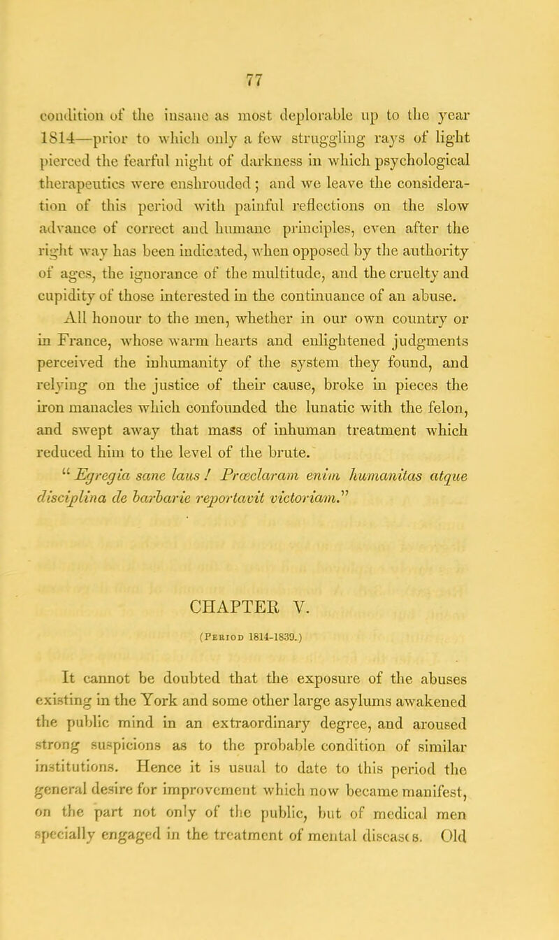 condition of the insane as most deplorable up to the year 1814—prior to which only a few struggling rays of light pierced the fearful night of darkness in which psychological therapeutics were enshrouded; and we leave the considera- tion of this period with painful reflections on the slow advance of correct and humane principles, even after the right way has been indicated, when opposed by the authority of ages, the ignorance of the multitude, and the cruelty and cupidity of those interested in the continuance of an abuse. All honour to the men, whether in our own country or in France, whose warm hearts and enlightened judgments perceived the inhumanity of the system they found, and relying on the justice of their cause, broke in pieces the iron manacles which confounded the lunatic with the felon, and swept away that mass of inhuman treatment which reduced him to the level of the brute.  Egregia sane laus ! Proeclaram enim hwmanitas atque disciplina de barbarie reportavit vicloriam. CHAPTER V. (Period 1814-1830.) It cannot be doubted that the exposure of the abuses existing in the York and some other large asylums awakened the public mind in an extraordinary degree, and aroused strong suspicions as to the probable condition of similar institutions. Hence it is usual to date to this period the general desire for improvement which now became manifest, on the part not only of the public, but of medical men . p' fially engaged in the treatment of mental diseases. Old