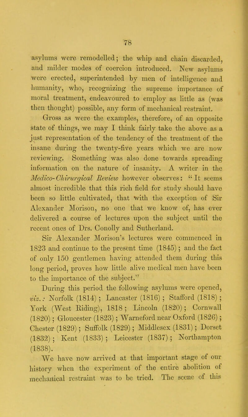 asylums were remodelled; the whip and chain discarded, and milder modes of coercion introduced. New asylums were erected, superintended by men of intelligence and humanity, who, recognizing the supreme importance of moral treatment, endeavoured to employ as little as (was then thought) possible, any form of mechanical restraint. Gross as were the examples, therefore, of an opposite state of things, we may I think fairly take the above as a just representation of the tendency of the treatment of the insane during the twenty-five years which we are now reviewing. Something was also done towards spreading information on the nature of insanity. A writer in the Medico- CMrurgical Review however observes:  It seems almost incredible that this rich field for study should have been so little cultivated, that with the exception of Sir Alexander Morison, no one that we know of, has ever delivered a course of lectures upon the subject until the recent ones of Drs. Conolly and Sutherland. Sir Alexander Morison's lectures were commenced in 1823 and continue to the present time (1845); and the fact of only 150 gentlemen having attended them during this long period, proves how little alive medical men have been to the importance of the subject. During this period the following asylums were opened, viz.: Norfolk (1814); Lancaster (1816) ; Stafford (1818) ; York (West Hiding), 1818; Lincoln (1820); Cornwall (1820); Gloucester (1823); Wameford near Oxford (1826); Chester (1829); Suffolk (1829); Middlesex (1831); Dorset (1832) ; Kent (1833); Leicester (1837); Northampton (1838). Wc have now arrived at that important stage of our history when the experiment of the entire abolition of mechanical restraint was to be tried. The scene of this