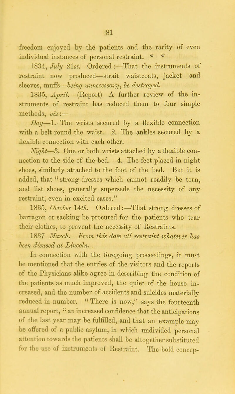 freedom enjoyed by the patients and the rarity of even individual instances of personal restraint. * * 1S34, July 2\st. Ordered :—That the instruments of restraint now produced—strait waistcoats, jacket and sleeves, muffs—being unnecessary, be destroyed. 1835, April. (Report) A further review of the in- struments of restraint has reduced them to four simple methods, viz:— Day—1. The wrists secured by a flexible connection with a belt round the waist. 2. The ankles secured by a flexible connection with each other. Night—3. One or both wrists attached by a flexible con- nection to the side of the bed. 4. The feet placed in night shoes, similaidy attached to the foot of the bed. But it is added, that  strong dresses which cannot readily be torn, and list shoes, generally supersede the necessity of any restraint, even in excited cases. 1835, October 14<A. Ordered:—That strong dresses of barragon or sacking be procured for the patients who tear their clothes, to prevent the necessity of Restraints. 1837 March. From this date all restraint whatever has been disused at Lincoln. In connection with the foregoing proceedings, it must be mentioned that the entries of the visitors and the reports of the Physicians alike agree in describing the condition of the patients as much improved, the quiet of the house in- creased, and the number of accidents and suicides materially reduced in numbei\  There is now, says the fourteenth annual report,  an increased confidence that the anticipations of the last year may be fulfilled, and that an example may be offered of a public asylum, in which undivided personal attention towards the patients shall be altogether substituted for the mc of instruments of Restraint. The bold conccp-