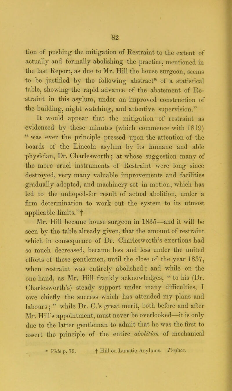 tion of pushing the mitigation of Restraint to the extent of actually and formally abolishing the practice, mentioned in the last Report, as due to Mr. Hill the house surgeon, seems to be justified by the following abstract* of a statistical table, showing the rapid advance of the abatement of Re- straint in this asylum, under an improved construction of the building, night watching, and attentive supervision. It would appear that the mitigation of restraint as evidenced by these minutes (which commence with 1819)  was ever the principle pressed upon the attention of the boards of the Lincoln asylum by its humane and able physician, Dr. Charles worth; at whose suggestion many of the more cruel instruments of Restraint were long since destroyed, very many valuable improvements and facilities gradually adopted, and machinery set in motion, which has led to the unhoped-for result of actual abolition, under a firm determination to work out the system to its utmost applicable limits, f Mr. Hill became house surgeon in 1835—and it will be seen by the table already given, that the amount of restraint which in consequence of Dr. Charlesworth's exertions had so much decreased, became less and less under the united efforts of these gentlemen, until the close of the year 1837, when restraint was entirely abolished; and while on the one hand, as Mr. Hill frankly acknowledges,  to his (Dr. Charlesworth's) steady support under many difficulties, I owe chiefly the success which has attended my plans and labours;  while Dr. C.'s great merit, both before and after Mr. Hill's appointment, must never be overlooked—it is only due to the latter gentleman to admit that he was the first to assert the principle of the entire abolition of mechanical