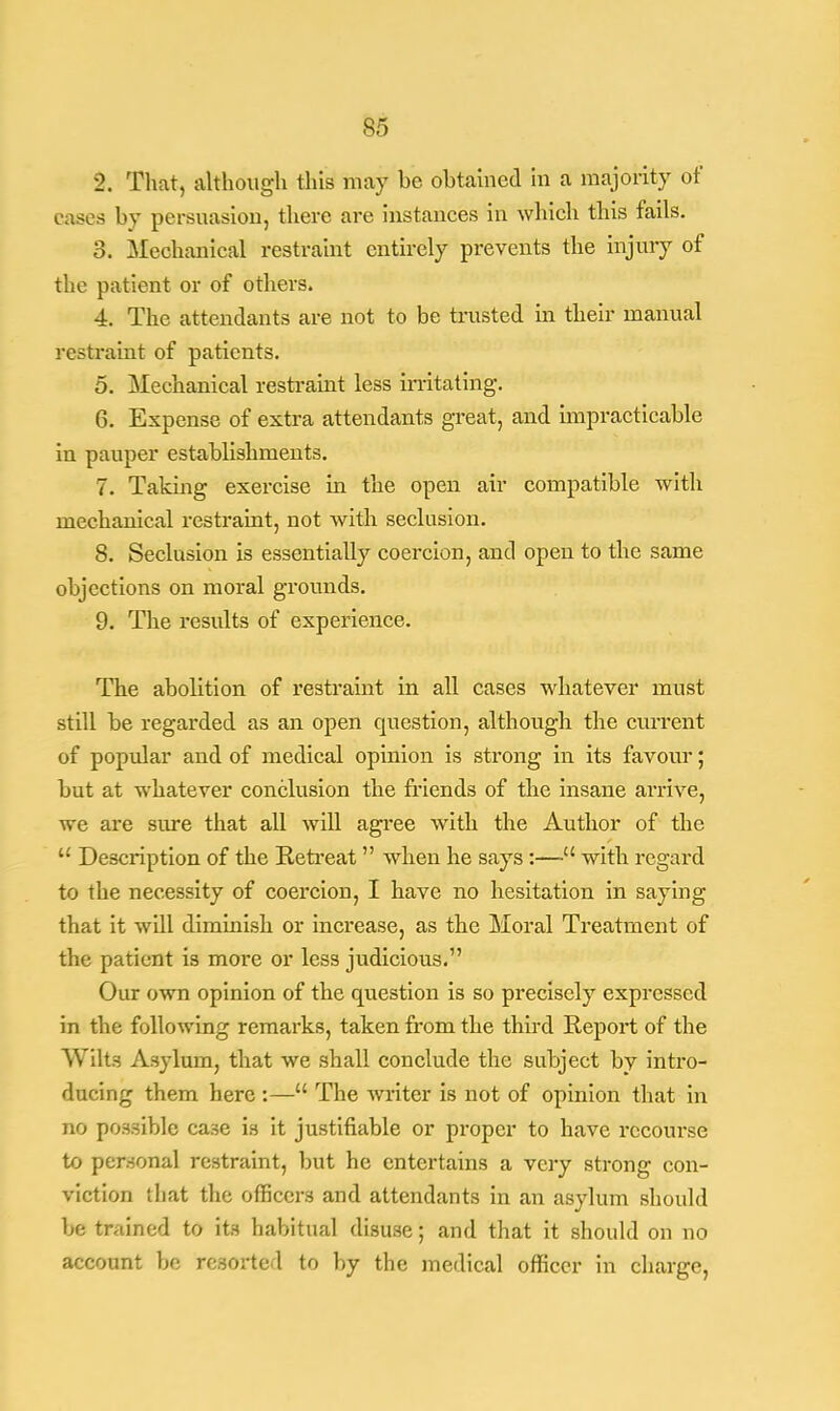 l\ That, although this may be obtained in a majority of cases by persuasion, there are instances in which this fails. 3. Mechanical restraint entirely prevents the injury of the patient or of others. 4. The attendants are not to be trusted in their manual restraint of patients. 5. Mechanical restraint less irritating. 6. Expense of extra attendants great, and impracticable in pauper establishments. 7. Taking exercise in the open air compatible with mechanical restraint, not with seclusion. 8. Seclusion is essentially coercion, and open to the same objections on moral grounds. 9. The results of experience. The abolition of restraint in all cases whatever must still be regarded as an open question, although the current of popular and of medical opinion is strong in its favour; but at whatever conclusion the friends of the insane arrive, we are sure that all will agree with the Author of the  Description of the Retreat  when he says :— with regard to the necessity of coercion, I have no hesitation in saying that it will dimmish or increase, as the Moral Treatment of the patient is more or less judicious. Our own opinion of the question is so precisely expressed in the following remarks, taken from the third Report of the Wilts Asylum, that we shall conclude the subject by intro- ducing them here :— The writer is not of opinion that in no possible ca.se is it justifiable or proper to have recourse to personal restraint, but he entertains a very strong con- viction that the officers and attendants in an asylum should be trained to its habitual disuse; and that it should on no account be resorted to by the medical officer in charge,