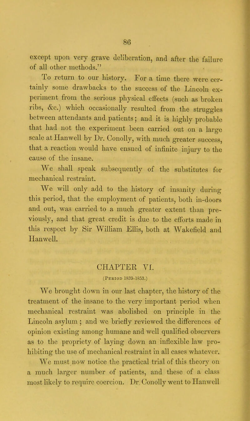 except upon very grave deliberation, and after the failure of all other methods. To return to our history. For a time there were cer- tainly some drawbacks to the success of the Lincoln ex- periment from the serious physical effects (such as broken ribs, &c.) which occasionally resulted from the struggles between attendants and patients; and it is highly probable that had not the experiment been carried out on a large scale at Hanwell by Dr. Conolly, with much greater success, that a reaction would have ensued of infinite injury to the cause of the insane. We shall speak subsequently of the substitutes for mechanical restraint. We will only add to the history of insanity during this period, that the employment of patients, both in-doors and out, was carried to a much greater extent than pre- viously, and that great credit is due to the efforts made in this respect by Sir William Ellis, both at Wakefield and Hanwell. CHAPTER VI. (Period 1839-1853.) We brought down in our last chapter, the history of the treatment of the insane to the very important period when mechanical restraint was abolished on principle in the Lincoln asylum ; and we briefly reviewed the differences of opinion existing among humane and well qualified observers as to the propriety of laying down an inflexible law pro- hibiting the use of mechanical restraint in all cases whatever. We must now notice the practical trial of this theory on a much larger number of patients, and these of a class most likely to require coercion. Dr. Conolly went to Hanwell
