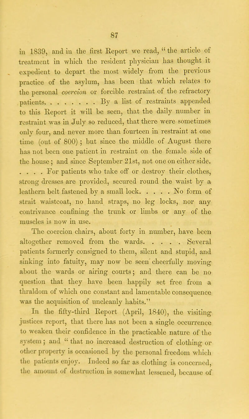 in 1839, and in the first Report we read,  the article of treatment in which the resident physician has thought it expedient to depart the most widely from the previous practice of the asylum, has been that which relates to the personal coercion or forcible restraint of the refractory patients By a list of restraints appended to tins Report it will be seen, that the daily number in restraint was in July so reduced, that there were sometimes only four, and never more than fourteen in restraint at one time (out of 800) ; but since the middle of August there has not been one patient in restraint on the female side of the house ; and smce September 21st, not one on either side. .... For patients who take off or destroy their clothes, strong dresses are provided, secured round the waist by a leathern belt fastened by a small lock No form of strait waistcoat, no hand straps, no leg locks, nor any contrivance confining the trunk or limbs or any of the muscles is now in use. The coercion chairs, about forty in number, have been altogether removed from the wards Several patients formerly consigned to them, silent and stupid, and sinking into fatuity, may now be seen cheerfully moving about the wards or airing courts; and there can be no question that they have been happily set free from a thraldom of which one constant and lamentable consequence was the acquisition of uncleanly habits. In the fifty-third Report (April, 1840), the visiting justices report, that there has not been a single occurrence to weaken their confidence in the practicable nature of the system; and  that no increased destruction of clothing or other property is occasioned by the personal freedom which the patients enjoy. Indeed so far as clothing is concerned, the amount of destruction is somewhat lessened, because of