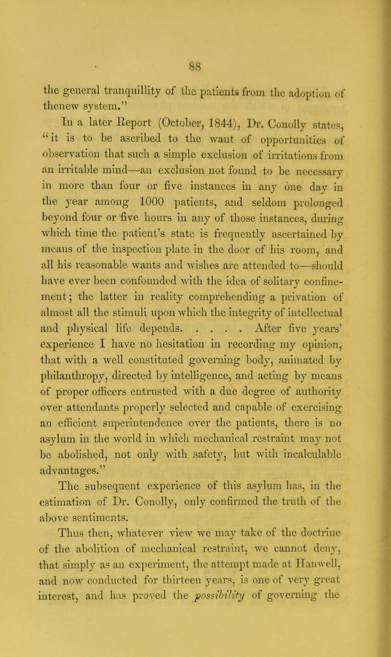the general tranquillity of the patients from the adoption of thenew system. In a later Eeport (October, 1844), Dr. Conolly states, it is to be ascribed to the want of opportunities of observation that such a simple exclusion of irritations from an irritable mind—an exclusion not found to be necessary in more than four or five instances in any one day in the year among 1000 patients, and seldom prolonged beyond four or five hours in any of those instances, during •which time the patient's state is frequently ascertained by means of the inspection plate in the door of his room, and all his reasonable wants and wishes are attended to—should have ever been confounded with the idea of solitary confine- ment ; the latter in reality comprehending a privation of almost all the stimuli upon which the integrity of intellectual and physical life depends After five years' experience I have no hesitation in recording my opinion, that with a well constituted governing body, animated by philanthropy, directed by intelligence, and acting by means of proper officers entrusted with a due degree of authority over attendants properly selected and capable of exercising an efficient superintendence over the patients, there is no asylum in the world in which mechanical restraint may not be abolished, not only with safety, but with incalculable advantages. The subsequent experience of this asylum has, in the estimation of Dr. Conolly, only confirmed the truth of the above sentiments. Thus then, whatever view we may take of the doctrine of the abolition of mechanical restraint, we cannot deny, that simply as an experiment, the attempt made at Hanwell, and now conducted for thirteen years, is one of very great interest, and has proved the possibility of governing the