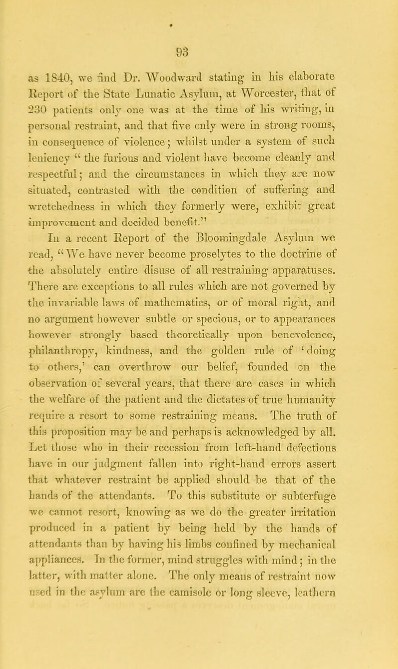 03 as 18-40, we find Dr. Woodward stating in his elaborate Report of the State Lunatic Asylum, at Worcester, that of 230 patients only one was at the time of his writing, in personal restraint, and that five only were in strong rooms, in consequence of violence; whilst under a system of such leniency  the furious and violent have become cleanly and respectful; and the circumstances in which they are now situated, contrasted with the condition of suffering and wretchedness in which they formerly were, exhibit great improvement and decided benefit. In a recent Report of the Bloomingdale Asylum we read, We have never become proselytes to the doctrine of ■the absolutely entire disuse of all restraining apparatuses. There are exceptions to all rules which are not governed by the invariable laws of mathematics, or of moral right, and no argument however subtle or specious, or to appearances however strongly based theoretically upon benevolence, philanthropy, kindness, and the golden rule of ' doing to others,1 can overthrow our belief, founded on the observation of several years, that there are cases in which the welfare of the patient and the dictates of true humanity require a resort to some restraining means. The truth of this proposition may be and perhaps is acknowledged by all. Let those who in their recession from left-hand defections have in our judgment fallen into right-hand errors assert that whatever restraint be applied should be that of the bands of the attendants. To this substitute or subterfuge we cannot resort, knowing as wc do the greater irritation produced in a patient by being held by the hands of attendants than by having his limbs confined by mechanical appliances. Tn the former, mind struggles with mind ; in the latter, with matter alone. The only means of restraint now ired in the asylum arc the camisole or long sleeve, leathern