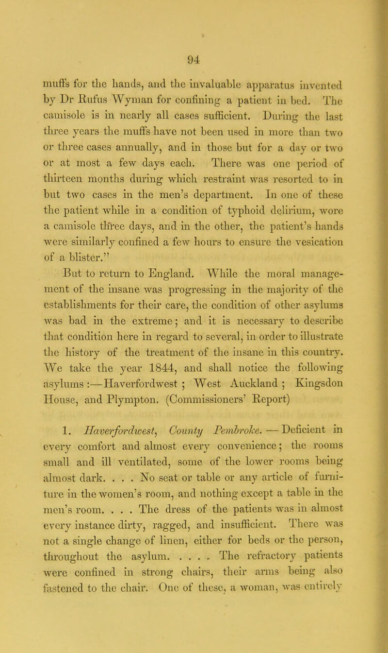 mutt's for the hands, and the invaluable apparatus invented hy Dr Eufus Wyman for confining a patient in bed. The camisole is in nearly all cases sufficient. During the last three years the mutts have not been used in more than two or three cases annually, and in those but for a day or two or at most a few days each. There was one period of thirteen months during which restraint was resorted to in but two cases in the men's department. In one of these the patient while in a condition of typhoid delirium, wore a camisole three days, and in the other, the patient's hands were similarly confined a few hours to ensure the vesication of a blister. But to return to England. While the moral manage- ment of the insane was progressing in the majority of the establishments for then* care, the condition of other asylums was bad in the extreme; and it is necessary to describe that condition here in regard to several, in order to illustrate the history of the treatment of the insane in this country. We take the year 1844, and shall notice the following asylums :—Haverfordwest ; West Auckland ; Kingsdon House, and Plympton. (Commissioners' Report) 1. Haverfordwest, County Pembroke. — Deficient in every comfort and almost every convenience; the rooms small and ill ventilated, some of the lower rooms being almost dark. ... No seat or table or any article of furni- ture in the women's room, and nothing except a table in the men's room. . . . The dress of the patients was in almost every instance dirty, ragged, and insufficient. There was not a single change of linen, either for beds or the person, throughout the asylum The refractory patients were confined in strong chairs, their arms being also fastened to the chair. One of these, a woman, was entirely