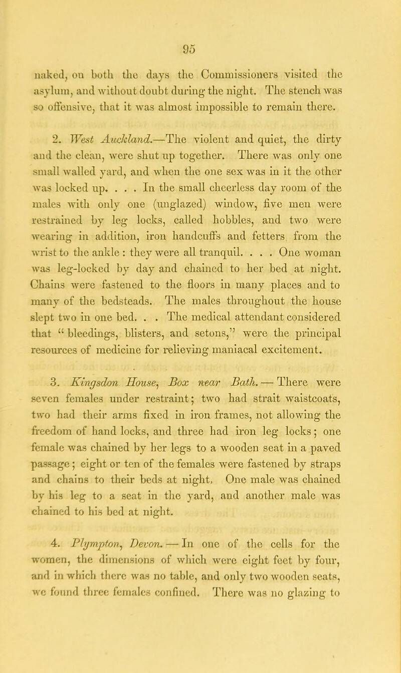 naked, on both the days the Commissioners visited the asylum, and without doubt during- the night. The stench was so offensive, that it was almost impossible to remain there. 2. West Auckland.—The violent and quiet, the dirty and the clean, were shut up together. There was only one small walled yard, and when the one sex was in it the other was locked up. ... In the small cheerless day room of the males with only one (unglazed) window, five men were restrained by leg locks, called hobbles, and two were wearing in addition, iron handcuffs and fetters from the wrist to the ankle : they were all tranquil. . . . One woman was leg-locked by day and chained to her bed at night. Chains were fastened to the floors in many places and to many of the bedsteads. The males throughout the house slept two in one bed. . . The medical attendant considered that  bleedings, blisters, and setons, were the principal resources of medicine for relieving maniacal excitement. 3. Kingsdon House, Box near Bath. — There were seven females under restraint; two had strait waistcoats, two had their arms fixed in iron frames, not allowing the freedom of hand locks, and three had iron leg locks; one female was chained by her legs to a wooden seat in a paved passage ; eight or ten of the females were fastened by straps and chains to their beds at night, One male was chained by his leg to a seat in the yard, and another male was chained to his bed at night. 4. Plympton, Devon. — In one of the cells for the women, the dimensions of which were eight feet by four, and in which there was no table, and only two wooden seats, wc found three females confined. There was no glazing to