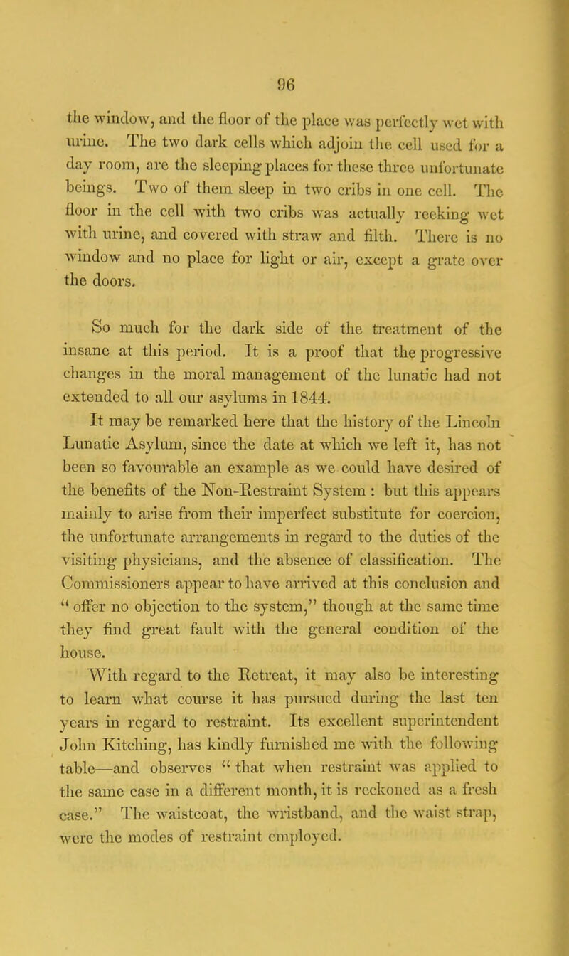 the window, and the floor of the place was perfectly wet with urine. The two dark cells which adjoin the cell used for a day room, are the sleeping places for these three unfortunate beings. Two of them sleep in two cribs in one cell. The floor in the cell with two cribs was actually reeking wet with urine, and covered with straw and filth. There is no window and no place for light or air, except a grate over the doors. So much for the dark side of the treatment of the insane at this period. It is a proof that the progressive changes in the moral management of the lunatic had not extended to all our asylums in 1844. It may be remarked here that the history of the Lincoln Lunatic Asylum, since the date at which wre left it, has not been so favourable an example as we could have desired of the benefits of the Non-Restraint System : but this appears mainly to arise from their imperfect substitute for coercion, the unfortunate arrangements in regard to the duties of the visiting physicians, and the absence of classification. The Commissioners appear to have arrived at this conclusion and  offer no objection to the system, though at the same time they find great fault with the general condition of the house. With regard to the Retreat, it may also be interesting to learn what course it has pursued during the last ten years in regard to restraint. Its excellent superintendent John Kitching, has kindly furnished me with the following table—and observes  that when restraint was applied to the same case in a different month, it is reckoned as a fresh case. The waistcoat, the wristband, and the waist strap, were the modes of restraint employed.