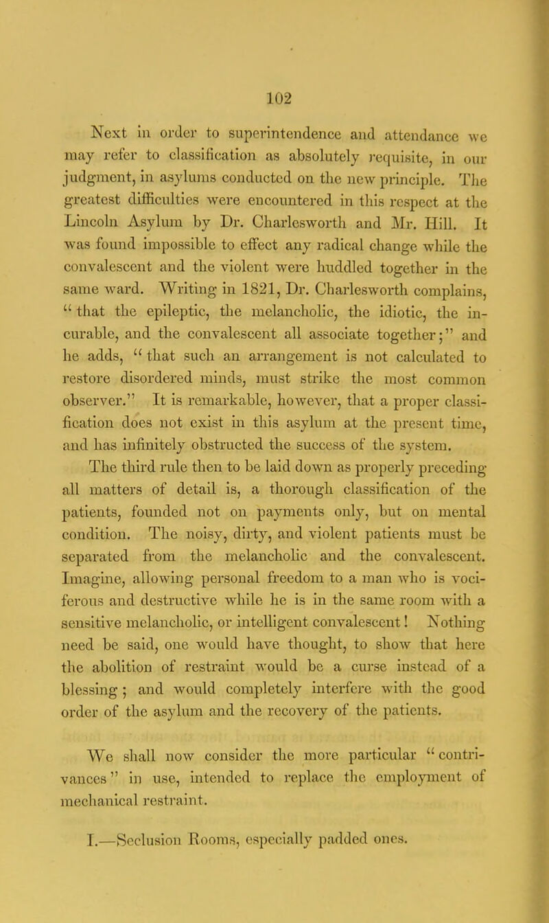 Next in order to superintendence and attendance we may refer to classification as absolutely requisite, in our judgment, in asylums conducted on the new principle. The greatest difficulties were encountered in this respect at the Lincoln Asylum by Dr. Charlesworth and Mr. Hill. It was found impossible to effect any radical change while the convalescent and the violent were huddled together in the same ward. Writing in 1821, Dr. Charlesworth complains,  that the epileptic, the melancholic, the idiotic, the in- curable, and the convalescent all associate together; and he adds,  that such an arrangement is not calculated to restore disordered minds, must strike the most common observer. It is remarkable, however, that a proper classi- fication does not exist in this asylum at the present time, and has infinitely obstructed the success of the system. The third rule then to be laid down as properly preceding all matters of detail is, a thorough classification of the patients, founded not on payments only, but on mental condition. The noisy, dirty, and violent patients must be separated from the melancholic and the convalescent. Imagine, allowing personal freedom to a man who is voci- ferous and destructive while he is in the same room with a sensitive melancholic, or intelligent convalescent! Nothing need be said, one would have thought, to show that here the abolition of restraint would be a curse instead of a blessing ; and would completely interfere with the good order of the asylum and the recovery of the patients. We shall now consider the more particular  contri- vances in use, intended to replace the employment of mechanical restraint. I.—Seclusion Rooms, especially padded ones.