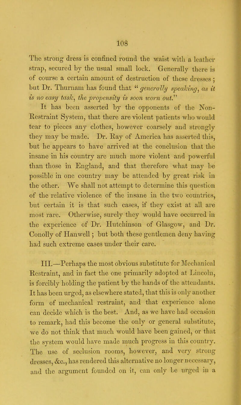 The strong dress is confined round the waist with a leather strap, secured by the usual small lock. Generally there is of course a certain amount of destruction of these dresses; hut Dr. Thurnam has found that  generally speaking, as it is no easy task, the propensity is soon worn out. It has been asserted by the opponents of the Non- Restraint System, that there are violent patients who would tear to pieces any clothes, however coarsely and strongly they may be made. Dr. Ray of America has asserted this, but he appeal's to have arrived at the conclusion that the insane in his country are much more violent and powerful than those in England, and that therefore what may be possible in one country may be attended by great risk in the other. We shall not attempt to determine this question of the relative violence of the insane in the two countries, but certain it is that such cases, if they exist at ail are most rare. Otherwise, surely they would have occurred in the experience of Dr. Hutchinson of Glasgow, and Dr. Conolly of Hanwell; but both these gentlemen deny having had such extreme cases under their care. III.—Perhaps the most obvious substitute for Mechanical Restraint, and in fact the one primarily adopted at Lincoln, is forcibly holding the patient by the hands of the attendants. It has been urged, as elsewhere stated, that this is only another form of mechanical restraint, and that experience alone can decide which is the best. And, as we have had occasion to remark, had this become the only or general substitute, we do not think that much would have been gained, or that the system would have made much progress in this country. The use of seclusion rooms, however, and very strong dresses, &c, has rendered this alternative no longer necessary, and the argument founded on it, can only be urged in a