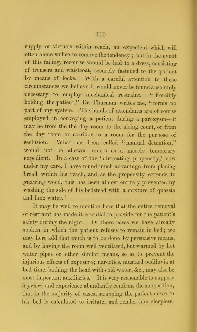 supply of victuals within reach, an expedient which will often alone suffice to remove the tendency ; but in the event of this failing, recourse should be had to a dress, consisting of trousers and waistcoat, securely fastened to the patient by means of locks. With a careful attention to these circumstances we believe it would never be found absolutely necessary to employ mechanical restraint.  Forcibly holding the patient, Dr. Thurnam writes me,  forms no part of my system. The hands of attendants are of course employed in conveying a patient during a paroxysm— it may be from the the day room to the airing court, or from the day room or corridor to a room for the purpose of seclusion. What has been called manual detention, would not be allowed unless as a merely temporary expedient. In a case of the ' dirt-eating propensity,' now under my care, I have found much advantage from placing bread within his reach, and as the propensity extends to gnawing wood, this has been almost entirely prevented by washing the side of his bedstead with a mixture of quassia and lime water. It may be well to mention here that the entire removal of restraint has made it essential to provide for the patient's safety during the night. Of those cases we have already spoken in which the patient refuses to remain in bed; we may here add that much is to be done by persuasive means, and by having the room well ventilated, but warmed by hot water pipes or other similar means, so as to prevent the injurious effects of exposure; narcotics, mustard pediluvia at bed time, bathing the head with cold water, &c, may also be most important auxiliaries. It is very reasonable to suppose a priori, and experience abundantly confirms the supposition, that in the majority of cases, strapping the patient down to his bed is calculated to irritate, and render him sleepless.