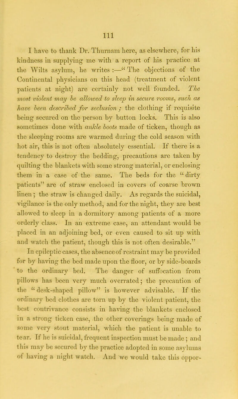 I have to thank Dr. Thurnam here, as elsewhere, for his kindness in supplying me with a report of his practice at the Wilts asylum, he writes :— The objections of the Continental physicians on this head (treatment of violent patients at night) are certainly not well founded. The ■most violent may be alhioed to sleep in secure rooms, such as hare been described for seclusion; the clothing if requisite being secured on the person by button locks. This is also sometimes done with ankle boots made of ticken, though as the sleeping rooms are warmed during the cold season with hot air, this is not often absolutely essential. If there is a tendency to destroy the bedding, precautions are taken by quilting the blankets with some strong material, or enclosing them in a case of the same. The beds for the  dirty patients are of straw enclosed in covers of coarse brown linen; the straw is changed daily. As regards the suicidal, vigilance is the only method, and for the night, they are best allowed to sleep in a dormitory among patients of a more orderly class. In an extreme case, an attendant would be placed in an adjoining bed, or even caused to sit up with and watch the patient, though this is not often desirable. In epileptic cases, the absence of restraint may be provided for by having the bed made upon the floor, or by side-boards to the ordinary bed. The danger of suffocation from pillows has been very much overrated; the precaution of the  desk-shaped pillow is however advisable. If the ordinary bed clothes are torn up by the violent patient, the best contrivance consists in having the blankets enclosed in a strong ticken case, the other coverings being made of some very stout material, which the patient is unable to tear. If he is suicidal, frequent inspection must be made; and this may be secured by the practice adopted in some asylums of having a night watch. And we would take this oppor-