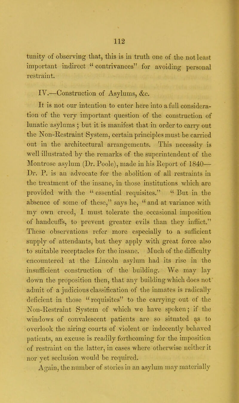 tunity of observing that, this is in truth one of the not least important indirect u contrivances for avoiding personal restraint. IV.—Construction of Asylums, &c. It is not our intention to enter here into a full considera- tion of the very important question of the construction of lunatic asylums ; but it is manifest that in order to cany out the Non-Restraint System, certain principles must be earned out in the architectural arrangements. This necessity is well illustrated by the remarks of the superintendent of the Montrose asylum (Dr. Poole), made in his Report of 1840— Dr. P. is an advocate for the abolition of all restraints in the treatment of the insane, in those institutions which are provided with the  essential requisites.  But in the absence of some of these, says he,  and at variance with my own creed, I must tolerate the occasional imposition of handcuffs, to prevent greater evils than they inflict. These observations refer more especially to a sufficient supply of attendants, but they apply with great force also to suitable receptacles for the insane. Much of the difficulty encountered at the Lincoln asylum had its rise in the insufficient construction of the building. We may lay down the proposition then, that any building which docs not admit of a judicious classification of the inmates is radically deficient in those requisites to the carrying out of the Non-Restraint System of which we have spoken; if the windows of convalescent patients are so situated as to overlook the airing courts of violent or indecently behaved patients, an excuse is readily forthcoming for the imposition of restraint on the latter, in cases where otherwise neither it nor yet seclusion would be required. Again, the number of stories in an asylum may materially