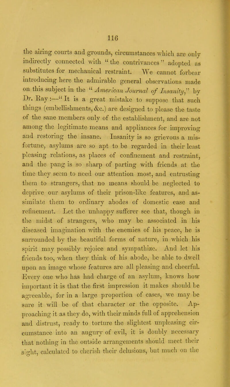 the airing courts and grounds, circumstances which are only indirectly connected with the contrivances adopted as substitutes for mechanical restraint. We cannot forbear introducing here the admirable general observations made on this subject in the  American Journal of Insanity;' by Dr. Ray:— It is a great mistake to suppose that such things (embellishments, &c.) are designed to please the taste of the sane members only of the establishment, and are not among the legitimate means and appliances for improving and restoring the insane. Insanity is so grievous a mis- fortune, asylums are so apt to be regarded in their least pleasing relations, as places of confinement and restraint, and the pang is so sharp of parting with friends at the time they seem to need our attention most, and entrusting them to strangers, that no means should be neglected to deprive our asylums of their prison-like features, and as- similate them to ordinary abodes of domestic ease and refinement. Let the unhappy sufferer see that, though in the midst of strangers, who may be associated in his diseased imagination with the enemies of his peace, he is surrounded by the beautiful forms of nature, in which his spirit may possibly rejoice and sympathize. And let his friends too, when they think of his abode, be able to dwell upon an image whose features are all pleasing and cheerful. Every one who has had charge of an asylum, knows how important it is that the first impression it makes should 1 e agreeable, for in a large proportion of cases, we may be sure it will be of that character or the opposite. Ap- proaching it as they do, with their minds full of apprehension and distrust, ready to torture the slightest unpleasing cir- cumstance into an augury of evil, it is doubly necessary that nothing in the outside arrangements should meet thou- sight, calculated to cherish their delusions, but much on the