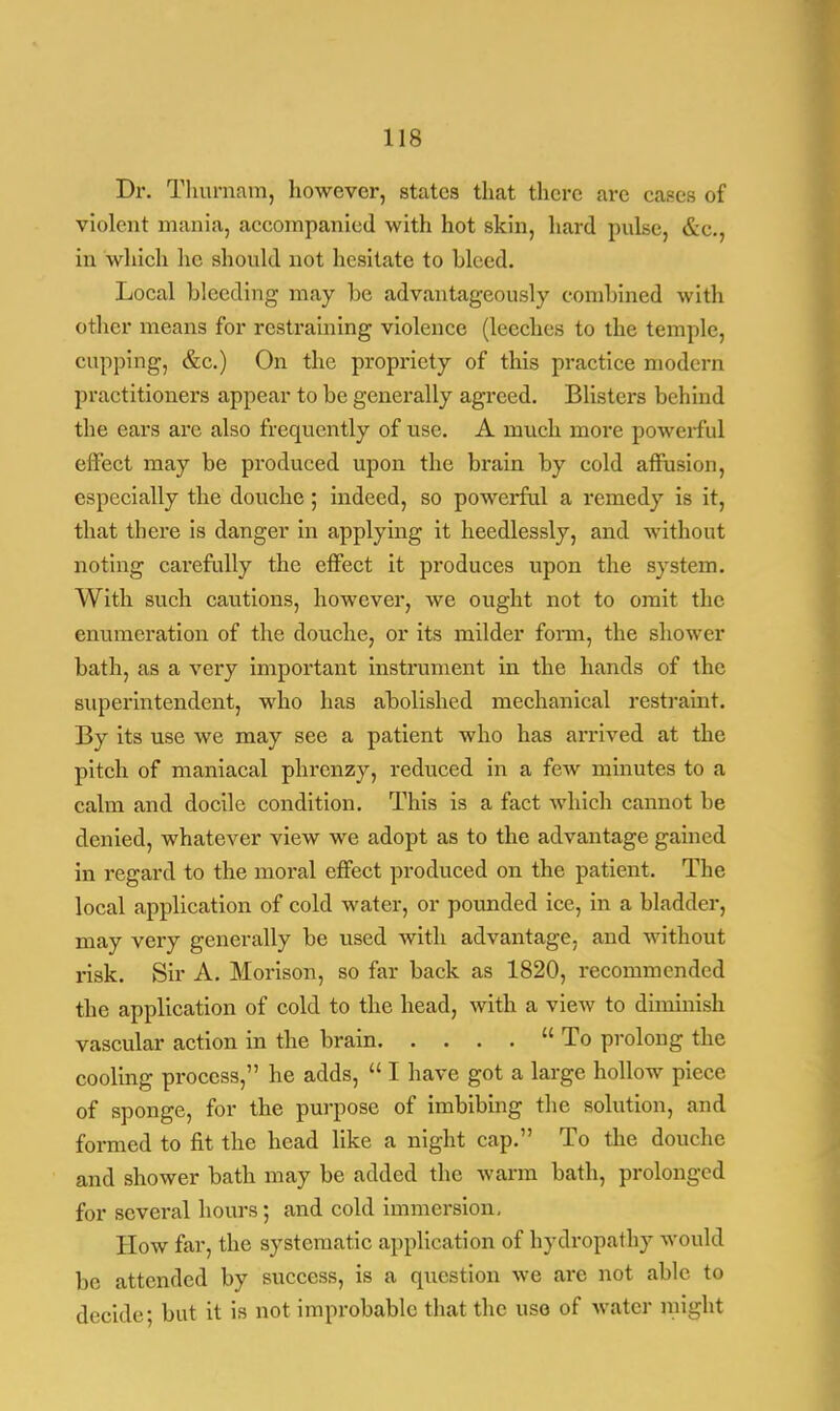 Dr. Thurnam, however, states that there are cases of violent mania, accompanied with hot skin, hard pulse, &c, in which he should not hesitate to Weed. Local bleeding may be advantageously combined with other means for restraining violence (leeches to the temple, cupping, &c.) On the propriety of this practice modern practitioners appear to be generally agreed. Blisters behind the ears are also frequently of use. A much more powerful effect may be produced upon the brain by cold affusion, especially the douche; indeed, so powerful a remedy is it, that there is danger in applying it heedlessly, and without noting carefully the effect it produces upon the system. With such cautions, however, we ought not to omit the enumeration of the douche, or its milder form, the shower bath, as a very important instrument in the hands of the superintendent, who has abolished mechanical restraint. By its use we may see a patient who has arrived at the pitch of maniacal phrenzy, reduced in a few minutes to a calm and docile condition. This is a fact which cannot he denied, whatever view we adopt as to the advantage gained in regard to the moral effect produced on the patient. The local application of cold water, or pounded ice, in a bladder, may very generally be used with advantage, and without risk. Sir A. Morison, so far back as 1820, recommended the application of cold to the head, with a view to diminish vascular action in the brain To prolong the cooling process, he adds,  I have got a large hollow piece of sponge, for the purpose of imbibing the solution, and formed to fit the head like a night cap. To the douche and shower bath may be added the warm bath, prolonged for several hours; and cold immersion, How far, the systematic application of hydropathy would be attended by success, is a question we are not able to decide; but it is not improbable that the use of water might