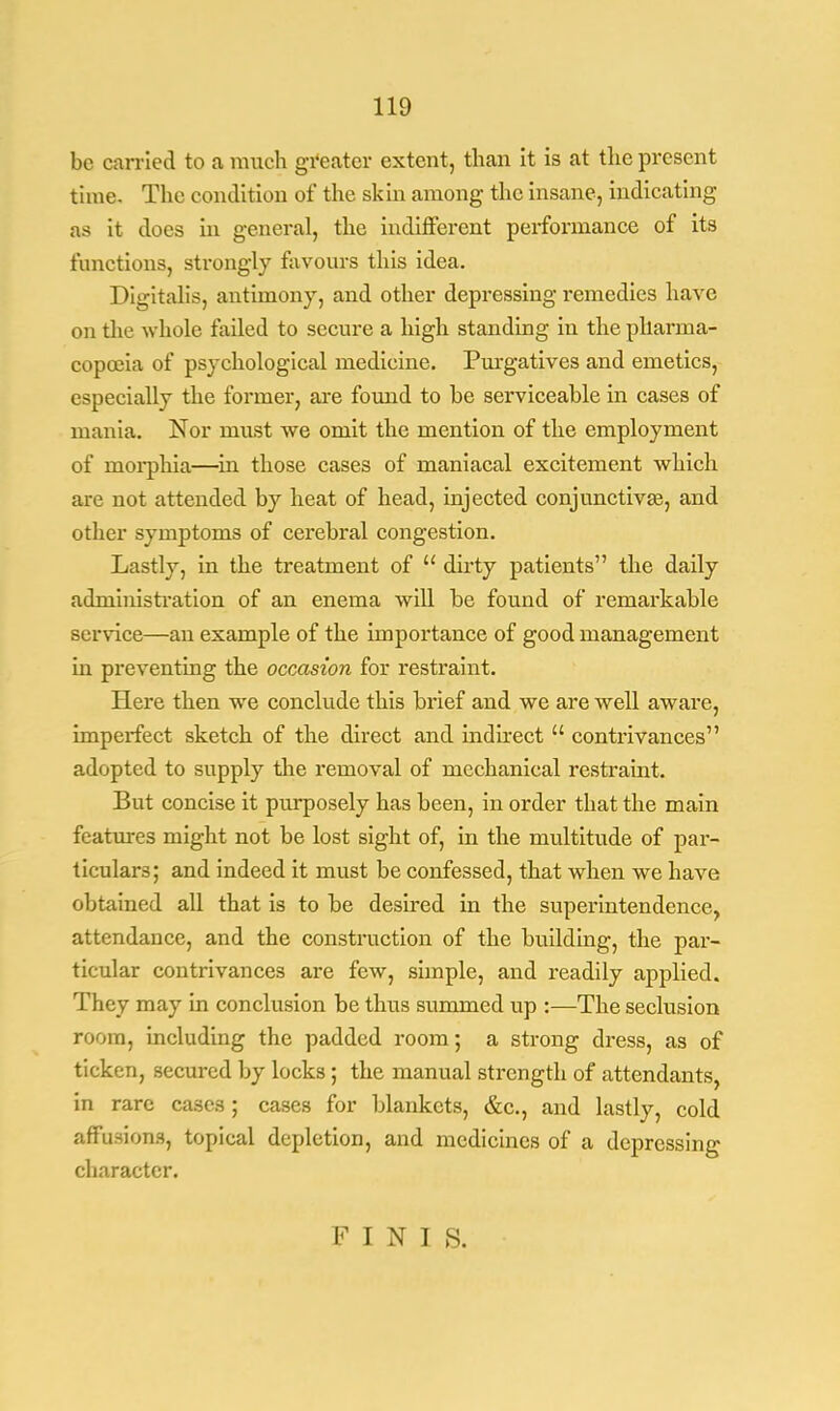 be carried to a much greater extent, than it is at the present time. The condition of the skin among the insane, indicating as it does in general, the indifferent performance of its functions, strongly favours this idea. Digitalis, antimony, and other depressing remedies have on the whole failed to secure a high standing in the pharma- copoeia of psychological medicine. Purgatives and emetics, especially the former, are found to he serviceable in cases of mania. Nor must we omit the mention of the employment of rnorphia—in those cases of maniacal excitement which are not attended by heat of head, injected conjunctivae, and other symptoms of cerebral congestion. Lastly, in the treatment of  dirty patients the daily administration of an enema will be found of remarkable service—an example of the importance of good management in preventing the occasion for restraint. Here then we conclude this brief and we are well aware, imperfect sketch of the direct and indirect  contrivances adopted to supply the removal of mechanical restraint. But concise it purposely has been, in order that the main features might not be lost sight of, in the multitude of par- ticulars; and indeed it must be confessed, that when we have obtained all that is to be desired in the superintendence, attendance, and the construction of the building, the par- ticular contrivances are few, simple, and readily applied. They may in conclusion be thus summed up :—The seclusion room, including the padded room; a strong dress, as of ticken, secured by locks; the manual strength of attendants, in rare cases ; cases for blankets, &c., and lastly, cold affusions, topical depletion, and medicines of a depressing character. FINIS.