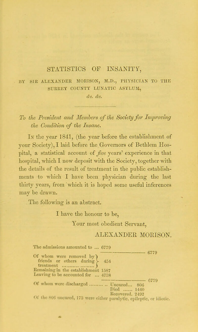 STATISTICS OF INSANITY, BY SIR ALEXANDER MORISON, M.D., PHYSICIAN TO THE SURREY COUNTY LUNATIC ASYLUM, tC-c. tCc. To the President and Members of the Society for Improving the Condition of the Insane. In the year 1841, (the year before the establishment of your Society), I laid before the Governors of Bethlem Hos- pital, a statistical account of five years' experience in that hospital, which I now deposit with the Society, together with the details of the result of treatment in the public establish- ments to which I have been physician during the last thirty years, from 'which it is hoped some useful inferences may be drawn. The following is an abstract. I have the honom* to be, Your most obedient Servant, ALEXANDER MORISON. The admissions amounted to ... 6779 6779 Of whom were removed by) friends or others during V 454 treatment ) Remaining in the establishment 1587 Leaving to be accounted for ... 4738 Of whom were discharged Unoured... 806 Died 1440 Recovered. 2492