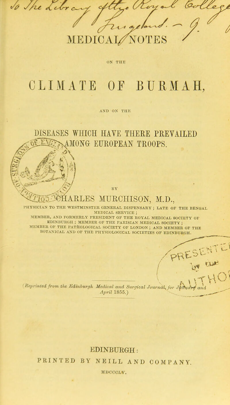 MEDICAl/NOTES ON THE CLIMATE OF BURMAH, AND ON THE DISEASES WHICH HAVE THERE PREVAILED <o£Eg?XAMONa EUROPEAN TROOPS. i^j5:5fe&ARLES MUECHISON, M.D., PHYSICIAN TO THE WESTMINSTER GENERAL DISPENSARY J LATE OF THE BENGAL MEDICAL SERVICE ; >rEMBER, AND FORMERLY PRESIDENT OF THE ROYAL MEDICAL SOCIETY OF EDINBURGH ; MEMBER OF THE PARISIAN MEDICAL SOCIETY ; MEMBER OF THE PATHOLOGICAL SOCIETY OF LONDON ; AND MEMBER OF THE BOTANICAL AND OF THE PHYSIOLOGICAL SOCIETIES OF EDINBURGH. (Reprinted from the Edinburgh Medical and Surgical Journdlyfor Jtilhid^ and April 1855.) -^..^ EDINBURGH: PRINTED BY NEILL AND COMPANY. MUCOOLV.