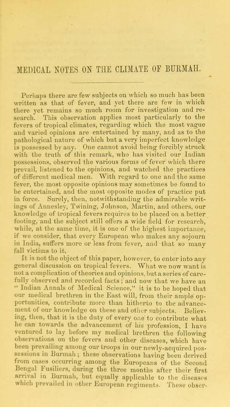 MEDICAL KOTES ON THE CLIMATE OF BURMAH. Perliaps there are few subjects on which so much has been written as that of fever, and yet there are few in which there yet remains so much room for investigation and re- search. This observation applies most particularly to the fevers of tropical climates, I'egarding which the most vague and varied opinions are entertained by many, and as to the pathological nature of which but a very imperfect knowledge is possessed by any. One cannot avoid being forcibly struck with the truth of this remark, who has visited our Indian possessions, observed the various forms of fever which there prevail, listened to the opinions, and watched the practices of diflFerent medical men. With regard to one and the same fever, the most opposite opinions may sometimes be found to be entertained, and the most opposite modes of practice put in force. Surely, then, notwithstanding the admirable writ- ings of Annesley, Twining, Johnson, Martin, and others, our knowledge of tropical fevers requires to be placed on a better footing, and the subject still offers a wide field for research, while, at the same time, it is one of the highest importance, if we consider, that every European who makes any sojourn in India, suffers more or less from fever, and that so many fall victims to it, It is not the object of this paper, however, to enter into any general discussion on ti'opical fevers. What we now want is not a complication of theories and opinions, but a series of cai'e- fully observed and recorded facts; and now that we have an  Indian Annals of Medical Science, it is to be hoped that our medical brethren in the East will, from their ample op- portunities, contribute more than hitherto to the advance- ment of our knowledge on these and other subjects. Believ- ing, then, that it is the duty of every one to contribute what he can towards the advancement of his profession, I have ventured to lay before my medical brethren the following observations on the fevers and other diseases, which have been prevailing among our troops in our newly-acquired pos- sessions in Burmah; these observations having been derived from cases occurring among the Europeans of the Second Bengal Fusiliers, during the three months after their first arrival in Burmah, but equally applicable to tlie diseases whicli {.revailed in other European regiments. These obser-