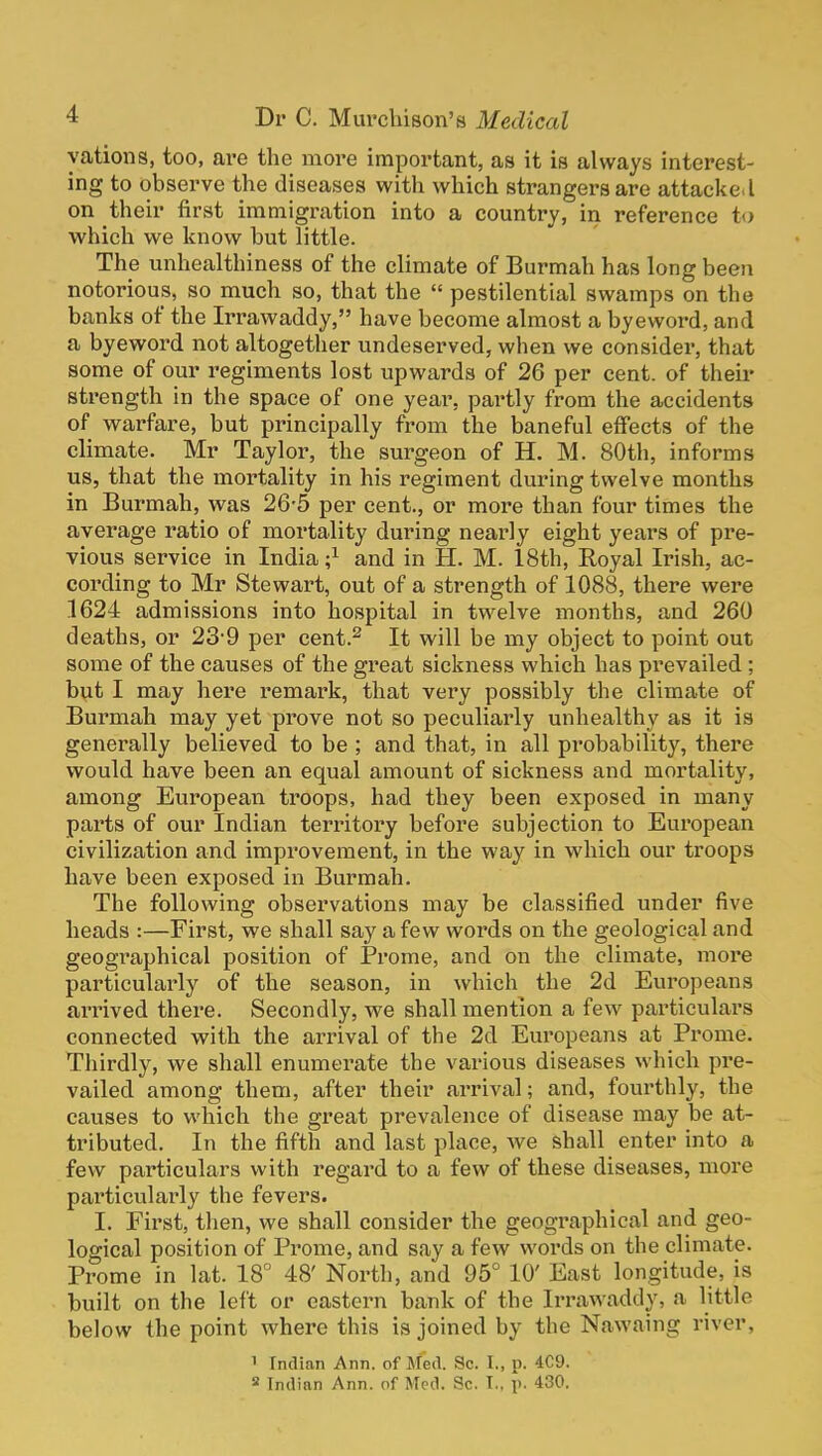 yations, too, are the more important, as it is always interest- ing to observe the diseases with which strangers are attacke.l on their first immigration into a country, in reference to which we know but little. The unhealthiness of the climate of Burmah has long been notorious, so much so, that the  pestilential swamps on the banks of the Irrawaddy, have become almost a byeword, and a byeword not altogether undeserved, when we consider, that some of our regiments lost upwards of 26 per cent, of their strength in the space of one year, pai'tly from the accidents of warfare, but principally from the baneful effects of the climate. Mr Taylor, the surgeon of H. M. 80th, informs us, that the mortality in his regiment during twelve months in Burmah, was 26-5 per cent., or more than four times the average ratio of mortality during nearly eight years of pre- vious service in India ;^ and in H. M. 18th, Royal Irish, ac- cording to Mr Stewart, out of a strength of 1088, there were 1624 admissions into hospital in twelve months, and 260 deaths, or 23-9 per cent.^ It will be my object to point out some of the causes of the great sickness which has prevailed ; but I may here remark, that very possibly the climate of Burmah may yet prove not so peculiarly unhealthy as it is generally believed to be ; and that, in all probability, there would have been an equal amount of sickness and mortality, among European troops, had they been exposed in many parts of our Indian territory before subjection to European civilization and improvement, in the way in which our troops have been exposed in Burmah. The following observations may be classified under five heads :—First, we shall say a few words on the geological and geographical position of Prome, and on the climate, more particularly of the season, in which the 2d Europeans arrived there. Secondly, we shall mention a few particulars connected with the arrival of the 2d Eui'opeans at Prome. Thirdly, we shall enumerate the various diseases which pre- vailed among them, after their arrival; and, fourthly, the causes to which the great prevalence of disease may be at- tributed. In the fifth and last place, we shall enter into a few particulars with regard to a few of these diseases, more particularly the fevers. I. First, then, we shall consider the geographical and geo- logical position of Prome, and say a few words on the climate. Prome in lat. 18 48' North, and 95° 10' East longitude, is built on the left or eastern bank of the Irrawaddy, a little below the point where this is joined by the Nawaing river, 1 Indian Ann. of Med. Sc. I., p. 4C9. 8 Indian Ann. of Med. Sc. I., p. 430.