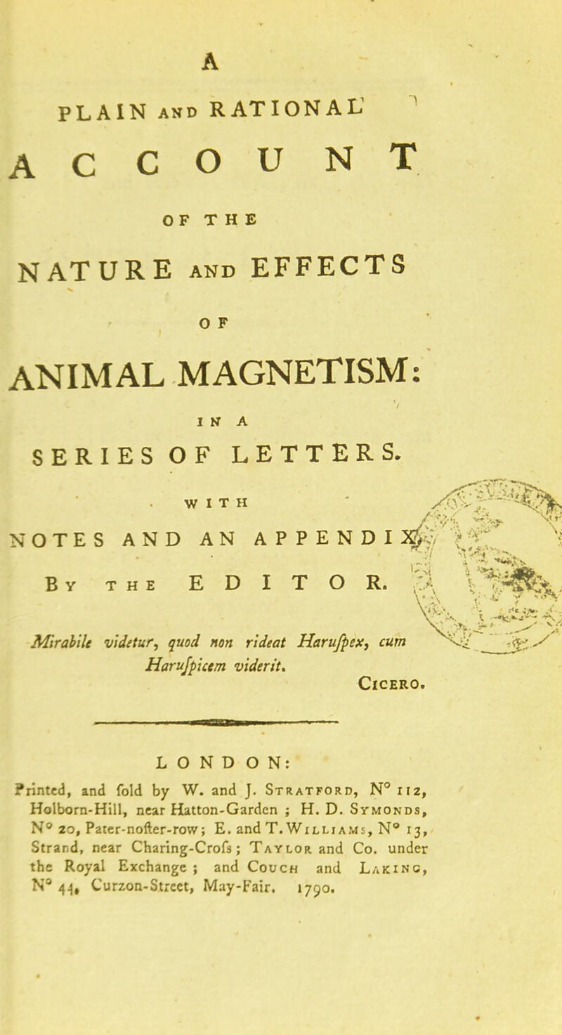 PLAIN and RATIONAL1 ACCOUNT OF THE NATURE and EFFECTS O F ANIMAL MAGNETISM: IN A SERIES OF LETTERS. WITH XO - NOTES AND AN APPENDIX* •toVt i ***** By the EDITOR. % V *> IT *  \'i>,> •. ■ i«. Mirahile videtur, quod non rideat Harufpex, cum -^j Harujpicem viderit. Cicero. LONDON: Printed, and fold by W. and J. Stratford, N°iiz, Holborn-Hill, near Hatton-Gardcn ; H. D. Symonds, N° 20, Pater-nofter-row; E. and T.Williams, N° 13, Strand, near Charing-Crofs; Taylor and Co. under the Royal Exchange ; and Couch and Laking, N 44, Curzon-Strcct, May-Fair. 1790.