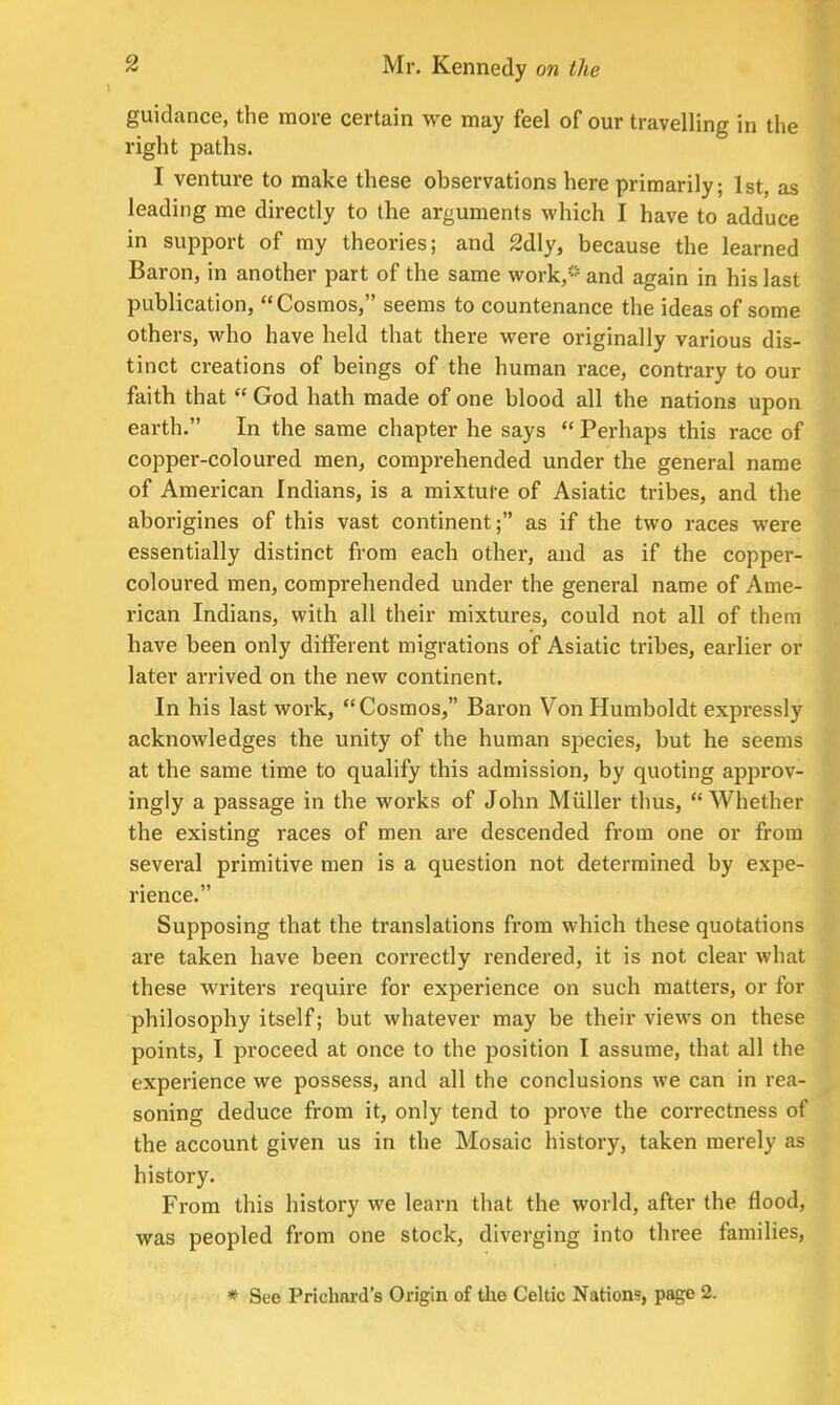 guidance, the more certain we may feel of our travelling in the right paths. I venture to make these observations here primarily; 1st, as leading me directly to the arguments which I have to adduce in support of my theories; and 2dly, because the learned Baron, in another part of the same work,5 and again in his last publication, Cosmos, seems to countenance the ideas of some others, who have held that there were originally various dis- tinct creations of beings of the human race, contrary to our faith that  God hath made of one blood all the nations upon earth. In the same chapter he says  Perhaps this race of copper-coloured men, comprehended under the general name of American Indians, is a mixture of Asiatic tribes, and the aborigines of this vast continent; as if the two races were essentially distinct from each other, and as if the copper- coloured men, comprehended under the general name of Ame- rican Indians, with all their mixtures, could not all of them have been only different migrations of Asiatic tribes, earlier or later arrived on the new continent. In his last work, Cosmos, Baron Von Humboldt expressly acknowledges the unity of the human species, but he seems at the same time to qualify this admission, by quoting approv- ingly a passage in the works of John Miiller thus, Whether the existing races of men are descended from one or from several primitive men is a question not determined by expe- rience. Supposing that the translations from which these quotations are taken have been correctly rendered, it is not clear what these writers require for experience on such matters, or for philosophy itself; but whatever may be their views on these points, I proceed at once to the position I assume, that all the experience we possess, and all the conclusions we can in rea- soning deduce from it, only tend to prove the correctness of the account given us in the Mosaic history, taken merely as history. From this history we learn that the world, after the flood, was peopled from one stock, diverging into three families, * See Prichnrd's Origin of the Celtic Nation?, page 2.