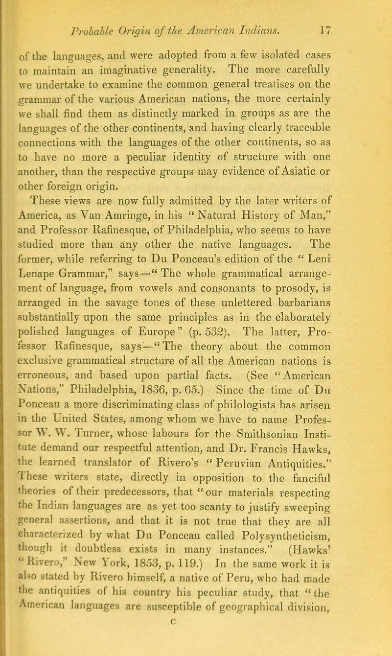 of the languages, and were adopted from a few isolated cases to maintain an imaginative generality. The more carefully we undertake to examine the common general treatises on the grammar of the various American nations, the more certainly we shall find them as distinctly marked in groups as are the languages of the other continents, and having clearly traceable connections with the languages of the other continents, so as to have no more a peculiar identity of structure with one another, than the respective groups may evidence of Asiatic or other foreign origin. These views are now fully admitted by the later writers of America, as Van Amringe, in his  Natural History of Man, and Professor Rafinesque, of Philadelphia, who seems to have studied more than any other the native languages. The former, while referring to Du Ponceau's edition of the  Leni Lenape Grammar, says—• The whole grammatical arrange- ment of language, from vowels and consonants to prosody, is arranged in the savage tones of these unlettered barbarians substantially upon the same principles as in the elaborately polished languages of Europe (p. 532). The latter, Pro- fessor Rafinesque, says—The theory about the common exclusive grammatical structure of all the American nations is erroneous, and based upon partial facts. (See American Nations, Philadelphia, 1836, p. 65.) Since the time of Du Ponceau a more discriminating class of philologists has arisen in the United States, among whom we have to name Profes- sor W. W. Turner, whose labours for the Smithsonian Insti- tute demand our respectful attention, and Dr. Francis Hawks, the learned translator of Rivero's  Peruvian Antiquities. These writers state, directly in opposition to the fanciful theories of their predecessors, that  our materials respecting the Indian languages are as yet too scanty to justify sweeping general assertions, and that it is not true that they are all characterized by what Du Ponceau called Polysyntlieticism, though it doubtless exists in many instances. (Hawks' I Rivero, New York, 1853, p. 119.) In the same work it is also stated by Rivero himself, a native of Peru, who had made the antiquities of his country his peculiar study, that the American languages are susceptible of geographical division, c